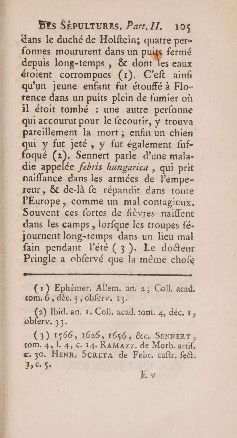 dans le duché de Holftein; quatre per- fonnes moururent dans un puits fermé depuis long-temps , &amp; dont les eaux étoient corrompues (1). C’eft ainfi qu'un jeune enfant fut étouffé à Flo- rence dans un puits plein de fumier où 1] étoit tombé : une autre perfonne qui accourut pour le fecourir, y trouva pareillement la mort; enfin un chien qui y fut jeté, y fut également fuf- foqué (2). Sennert parle d’une mala- die appelée febris hungarica , qui prit naiflance dans les armées de l’empe- reur, &amp; de-là fe répandit dans toute PEurope , comme un mal contagieux. Souvent ces fortes de fièvres naiflent dans les camps , lorfque les troupes fé- _ Journent long-temps dans un lieu mal fain pendant l'été ( 3). Le do&amp;teur Pringle a obfervé que la même chofe CR ATAGER PMR Or ATEN SPRL DIE CSD DE SORA EDIT AT TERAR RSTRT OLA (x) Ephémer. Allem. an. 23 Coll. acad, tom. 6, déc. 3 ,obferv. x Le] C2 >) (2) Ibid. an. 1. Coll. acad, tom. 4, déc. 1, obferv. 33. (3) 1566, 1626, 1656, &amp;c. SENKERT, tom. 4, |. 4, c. 14. RAMAZ7. de Morb. artif, €. 30. HENR. SCRETA de Febr. caftr, fe@, X Ce ÿe