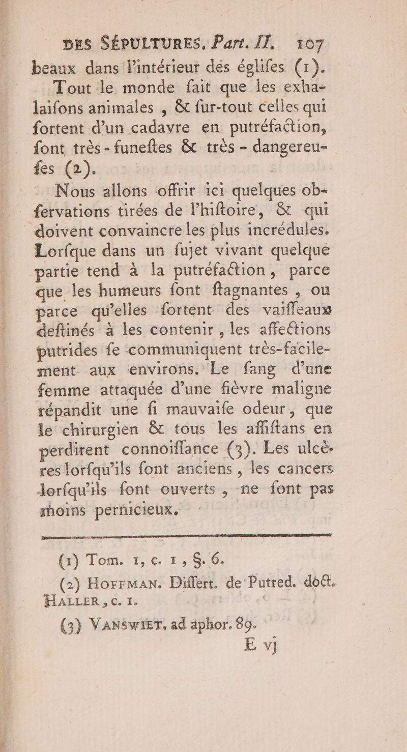 RS DES SÉPULTURES, Part. IT. 107 beaux dans l’intérieur dés églifes (1). Tout le monde fait que Îles exha- laifons animales , &amp; fur-tout celles qui fortent d’un cadavre en putréfaction, font très - funeftes &amp;t très - dangereu- fes (2). | : Nous allons offrir ici quelques ob- fervations tirées de l’inftoire, &amp; qui doivent convaincre les plus incrédules. Lorfque dans un fujet vivant quelque partie tend à la putréfaétion, parce que les humeurs font flagnantes , ou parce qu’elles fortent des vaifleaux deftinés à les contenir , les affeétions putrides fe communiquent très-facile- ment aux environs. Le fang dune femme attaquée d’une fièvre maligne “ le chirurgien &amp; tous les affiftans en perdirent connoïflance (3). Les ulcé. res lorfqu’ils font anciens , les cancers Jorfqu'ils font ouverts, ne font pas moins perñiCIeUXx. (x) Tom. 1,c. 1, $.6. (2) Horrman. Differt. de Putred. do&amp;t. HALLER, c. I. | O | (3) VANSWIET. ad aphor. 89. E v]