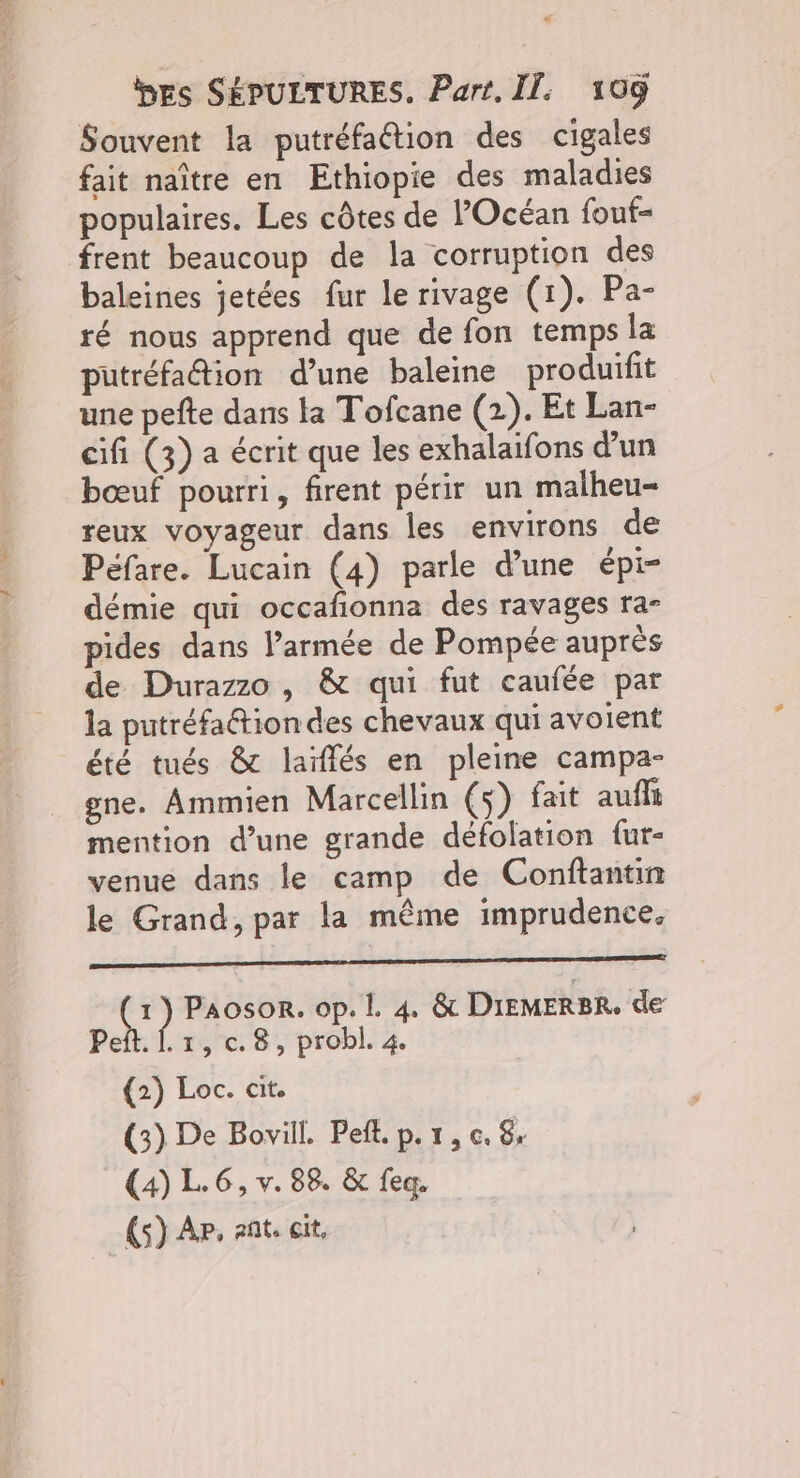 Souvent la putréfaétion des cigales fait naître en Ethiopie des maladies populaires. Les côtes de l'Océan fouf- frent beaucoup de la corruption des baleines jetées fur le rivage (1). Pa- ré nous apprend que de fon temps la putréfadion d’une baleine produifit une pefte dans la Tofcane (2). Et Lan- cifi (3) a écrit que les exhalaifons d’un bœuf pourri, firent périr un malheu- reux voyageur dans les environs de Péfare. Lucain (4) parle d’une épi- démie qui occafonna des ravages ra- pides dans l’armée de Pompée auprès de Durazzo, & qui fut caufée par la putréfaétiondes chevaux qui avoient été tués & laïflés en pleine campa- gne. Ammien Marcellin (s) fait auffi mention d’une grande défolation fur- venue dans le camp de Conftantin le Grand, par la même imprudence. PAPAS RPSRESNE PERS PR 2 OP MERE UT (E Paosonr. op. I. 4. & DIEMERBR. de Peft. Î. 1, c. 8, probl. 4. (2) Loc. cit. (3) De Bovill. Peft. p. 1, c. 8 (4) L.6, v. 88, & feq. (s) AP. ant, cit,