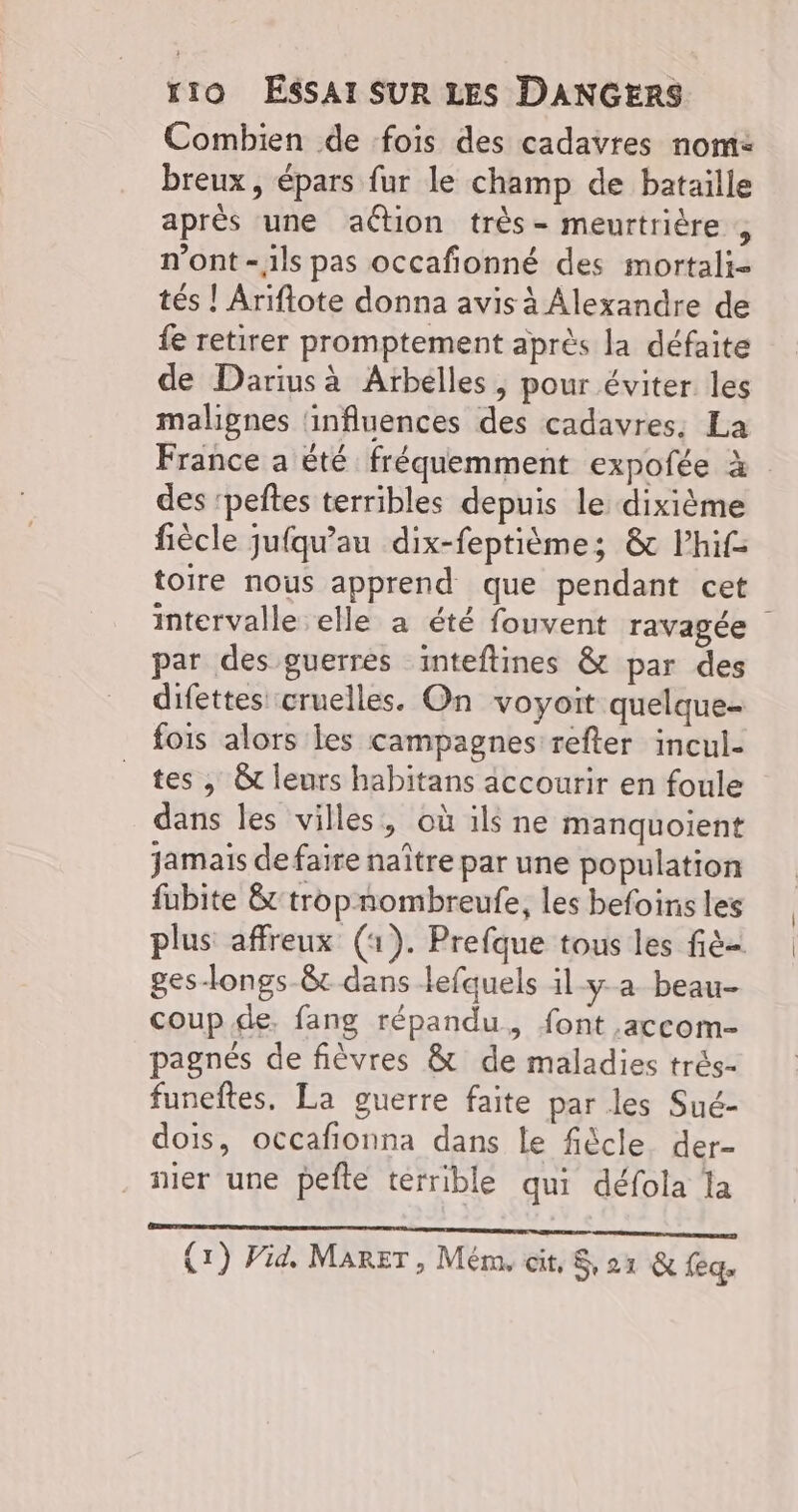 Combien de fois des cadavres nom: breux, épars fur le champ de bataille aprés une aétion très- meurtrière , n’ont -1ls pas occafionné des mortali- tés ! Ariflote donna avis à Alexandre de fe retirer promptement après la défaite de Darius à Arbélles, pour éviter les malignes ‘influences des cadavres. La France a été fréquemment expofée à des ‘peftes terribles depuis le dixième fiècle jufqu’au dix-feptièmes &amp; lhif toire nous apprend que pendant cet intervalle elle a été fouvent ravagée par des guerres inteftines &amp; par des difettes cruelles. On voyoit quelque- fois alors les campagnes refter incul- tes , &amp;t leurs habitans accourir en foule dans les villes, où ils ne manquoient jamais defaire naître par une population fubite &amp;-tropnombreufe, les befoins les plus affreux (1). Prefque tous les fi ges-Hongs-8t dans lefquels il-y-a beau- coup de. fang répandu, font .accom- pagnés de fièvres &amp; de maladies trés- funeftes. La guerre faite par les Sué- dois, occafionna dans Le fiècle. der- nier une pete terrible qui défola la LE RRRE LEUs IRS SRR à TN Ame Lot à : v (1) Vid, MaRET , Mém, cit, 21 &amp; feq