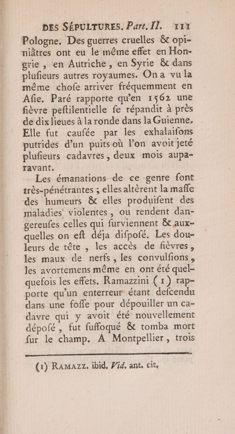 Pologne, Des guerres cruelles &amp;t opi- niâtres ont eu le même effet en Hon- grie , en Autriche, en Syrie &amp; dans plufieurs autres royaumes. Ona vu la même chofe arriver fréquemment en Afie. Paré rapporte qu’en 1562 une fièvre peftilentielle fe répandit à près de dix lieues à la ronde dans la Guienne, Elle fut caufée par les exhalaifons putrides d’un puitsoù l’on avoit jeté plufieurs cadavres, deux mois aupa- ravant. | Les émanations de ce genre font très-pénétrantes ; elles altèrent la mafle des humeurs &amp; elles produifent des maladies’ violentes , ou rendent dan- gereufes celles qui furviennent &amp;t aux- quelles on eft déja difpofé. Les dou- leurs de tête , les accès de fièvres, les maux de nerfs, les convulfions, les avortemens même en ont été quel- quefois les effets. Ramazzini (1) rap- porte qu'un enterreur étant defcendu dans une fofle pour dépouiller un ca- davre qui y avoit été nouvellement dépofé , fut fuffoqué &amp; tomba mort fur le champ. À Montpellier, trois EEE (1) Ramazz. ibid, Pig, ant, cit.
