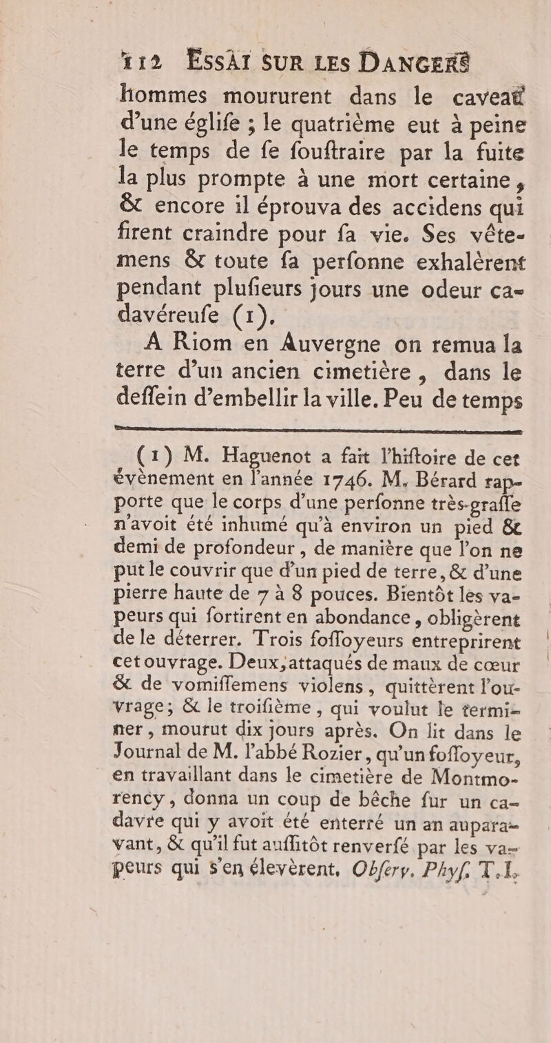 Hommes moururent dans le caveaë d’une éplife ; le quatrième eut à peine le temps de fe fouftraire par la fuite la plus prompte à une mort certaine, &amp; encore il éprouva des accidens qui firent craindre pour fa vie. Ses vête- mens &amp; toute fa perfonne exhalèrent pendant plufieurs jours une odeur ca- davéreufe (1). À Riom en Auvergne on remua la terre d’un ancien cimetière, dans le deffein d’embellir la ville. Peu de temps ee (1) M. Haguenot à fait l’hiftoire de cet évènement en l'année 1746. M. Bérard rap- porte que le corps d’une perfonne très-prafle n'avoit été inhumé qu’à environ un pied &amp; demi de profondeur , de manière que l’on ne put le couvrir que d’un pied de terre, &amp; d’une pierre haute de 7 à 8 pouces. Bientôt les va- peurs qui fortirent en abondance, obligèrent de le déterrer. Trois fofloyeurs entreprirent cetouvrage. Deux,attaqués de maux de cœur &amp; de vomiflemens violens, quittèrent l’ou- vrage; &amp; le troifième, qui voulut le termi- ner, mourut dix jours après. On lit dans le Journal de M. l'abbé Rozier, qu’un foffoyeur, en travaillant dans le cimetière de Montmo- rency , donna un coup de bêche fur un ca- davre qui y avoit été enterré un an aupara vant, &amp; qu'il fut auflitôt renverfé par les va peurs qui S'en élevèrent, Obferr. Phyf. T.i,
