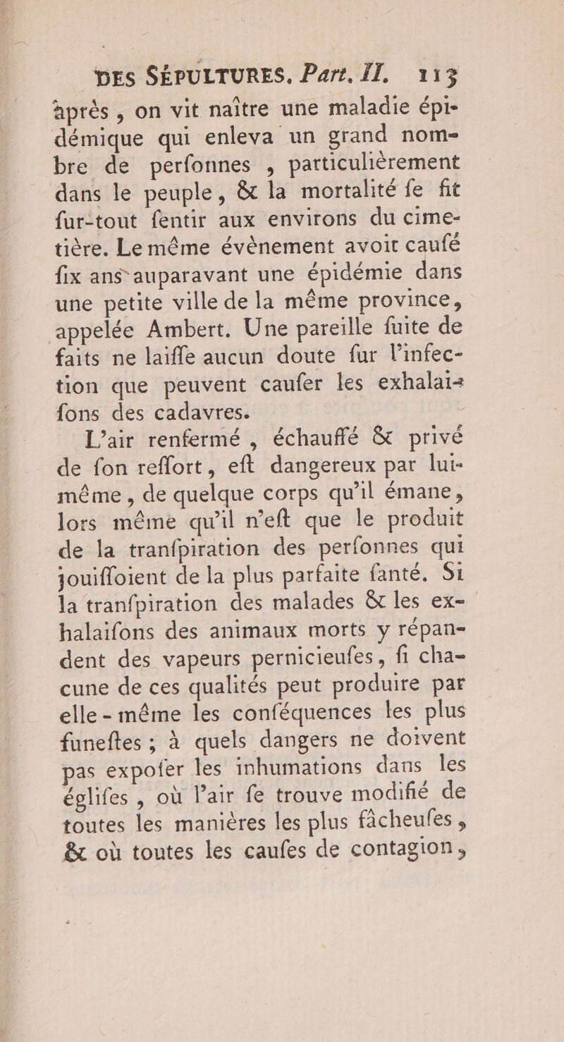 après , on vit naître une maladie épi- démique qui enleva un grand nom- bre de perfonnes , particulièrement dans le peuple, & la mortalité fe fit fur-tout fentir aux environs du cime- tière. Le même évènement avoit caufé fix ans auparavant une épidémie dans une petite ville de la même province, appelée Ambert. Une pareille fuite de faits ne laïffe aucun doute fur l’infec- tion que peuvent caufer les exhalai+ fons des cadavres. L’air renfermé , échauflé & privé de fon reflort, eft dangereux par lut- même , de quelque corps qu'il émane, lors même qu'il neft que le produit de la tranfpiration des perfonnes qui jouiffoient de la plus parfaite fanté. Si la tranfpiration des malades &t les ex- halaïfons des animaux morts y répan- dent des vapeurs pernicieufes, fi cha- cune de ces qualités peut produire par elle - même les conféquences les plus funeftes ; à quels dangers ne doivent pas expofer les inhumations dans les églifes , où Pair fe trouve modifié de toutes les manières les plus fâcheules , & où toutes les caufes de contagion,