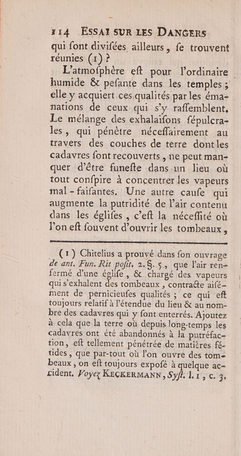 qui font divifées ailleurs, fe trouvent réunies (1)? | L’atmofphère eft pour l'ordinaire humide &t pefante dans les temples ; elle y acquiert ces qualités par les éma- nations de ceux qui sy raflemblent, Le mélange des exhalaïifons fépulcra- les, qui pénètre néceflairement au travers des couches de terre dontles cadavres font recouverts, ne peut man- quer d’être funefte dans.un lieu où tout confpire à concentrer les vapeurs mal - faifantes. Une autre caufe qui augmente la putridité de l'air contenu dans les églifes , c’eft la néceffité où l’on eft fouvent d'ouvrir les tombeaux, ml mon le (1) Chitelius a prouvé dans fon ouvrage de ant, Fun, Rit pofit. 2.8.5, que l'air ren- fermé d'une églife, & chargé des vapeurs qui s’exhalent des tombeaux , contra@te aifé- ment de pernicieufes qualités ; ce qui ef toujours relatif à l'étendue du lieu & au nom- bre des cadavres qui y font enterrés. Ajoutez à cela que la terre où depuis long-temps les cadavres ont été abandonnés à la putréfac- tion, eft tellement pénétrée de matières fé- tides , que pat-tout où l’on ouvre des tom beaux , on eft toujours expofé à quelque ac- cident, Voyez KECKERMANN, Syf Li, c. 3.