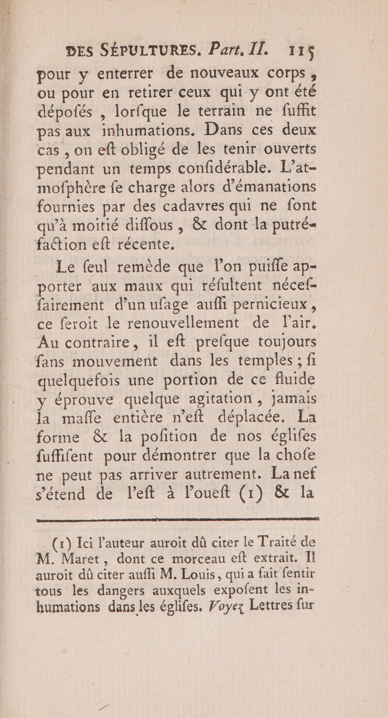 PE 4 DES SÉPULTURES, Part. II. 115 pour y enterrer de nouveaux corps, ou pour en retirer ceux qui y ont été dépofés , lorfque le terrain ne fuffit pas aux inhumations. Dans ces deux cas , on eft obligé de les tenir ouverts pendant un temps confidérable. L’at- mofphère fe charge alors d’émanations fournies par des cadavres qui ne font qu’à moitié diflous , & dont la putré fattion eft récente. Le feul remède que l’on puile ap- porter aux maux qui réfultent nécef- fairement d’un ufage aufh pernicieux, ce feroit le renouvellement de l'air. Au contraire, il eft prefque toujours fans mouvement dans les temples ; fi quelquefois une portion de ce fluide y éprouve quelque agitation , jamais la mafñle entière n’eft déplacée, La forme & la pofition de nos églifes fuffifent pour démontrer que la chofe ne peut pas arriver autrement. La nef s'étend de left à loueft (1) & la (1) Ici l’auteur auroit dû citer le Traité de M. Maret, dont ce morceau eîft extrait. Il auroit dû citer aufli M. Louis, qui a fait fentir tous les dangers auxquels expofent les in- humations dans les églifes. Foyez Lettres fur