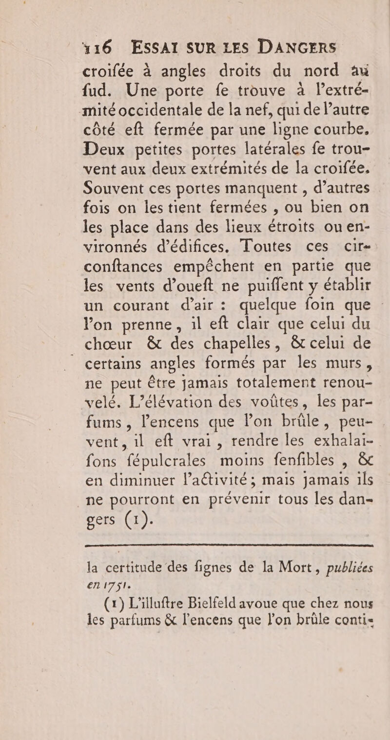 croifée à angles droits du nord au fud. Une porte fe trouve à l’extré- mité occidentale de la nef, qui de l’autre côté eft fermée par une ligne courbe. Deux petites portes latérales fe trou- vent aux deux extrémités de la croifée. Souvent ces portes manquent , d’autres fois on les tient fermées , ou bien on les place dans des lieux étroits ou en- vironnés d’édifices. Toutes ces cir- conftances empêchent en partie que les vents d’oueft ne puiffent y établir un courant d'air : quelque foin que : lon prenne, il eft clair que celui du chœur & des chapelles, & celui de certains angles formés par les murs, ne peut être jamais totalement renou- velé. L’élévation des voûtes, les par- fums , l’encens que l’on brüle, peu- vent, il eft vrai, rendre les exhalai- fons fépulcrales moins fenfibles | &c en diminuer l’activité; mais jamais ils _ne pourront en prévenir tous les dan- gers (1). la certitude des fignes de la Mort, publiées en 1751. (1) L'illuftre Bielfeld avoue que chez nous les parfums & l’encens que l’on brüle conti