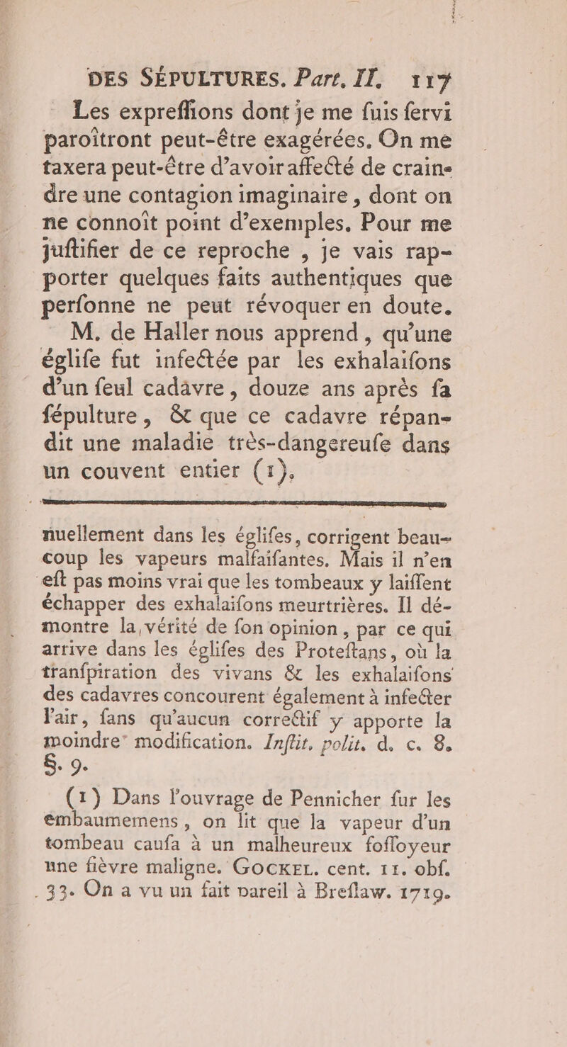 Les exprefñions dont je me fuis fervi paroïîtront peut-être exagérées. On me taxera peut-être d’avoir affecté de craine dre une contagion imaginaire , dont on ne connoît point d'exemples, Pour me juftifier de ce reproche , je vais rap- porter quelques faits authentiques que perfonne ne peut révoquer en doute. M. de Haller nous apprend , qu’une églife fut infeétée par les exhalaïfons d’un feul cadavre, douze ans après fa fépulture, & que ce cadavre répan- dit une maladie très-dangereufe dans un couvent entier (1), nuellement dans les églifes, corrigent beau- coup les vapeurs malfaifantes, Mais il n’en eft pas moins vrai que les tombeaux y laïffent échapper des exhalaifons meurtrières. Il dé- montre la vérité de fon opinion, par ce qui arrive dans les églifes des Proteftans, où la tranfpiration des vivans & les exhalaifons des cadavres concourent également à infefter fair, fans qu'aucun corredif y apporte la moindre modification. Jnflir, polir, d. c. 8, Sr: 9. (1) Dans l'ouvrage de Pennicher fur les embaumemens , on lit que la vapeur d’un tombeau caufa à un malheureux fofloyeur une fièvre maligne. GOCKEL. cent. 11. obf. . 33. On a vu un fait vareil à Breflaw. 1719.