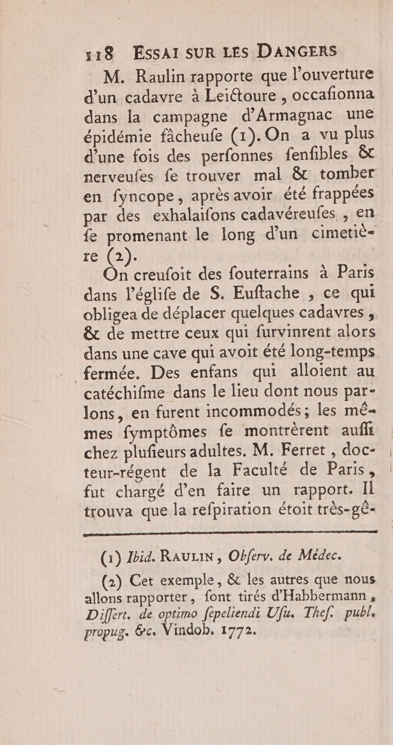 M. Raulin rapporte que l’ouverture d’un cadavre à Leiétoure , occafionna dans la campagne d’Armagnac une épidémie fâcheufe (1). On a vu plus d’une fois des perfonnes fenfibles &t nerveufes fe trouver mal & tomber en fyncope, aprèsavoir été frappées par des exhalaïfons cadavéreufes , en fe promenant le long d’un cimetié- re (2). On creufoit des fouterrains à Paris dans l’églife de S. Euftache , ce qui obligea de déplacer quelques cadavres , & de mettre ceux qui furvinrent alors dans une cave qui avoit été long-temps fermée. Des enfans qui alloient au catéchifme dans le lieu dont nous par- lons, en furent incommodés; les mê- mes fymptômes fe montrèrent aufll chez plufieurs adultes. M. Ferret , doc- teur-régent de la Faculté de Paris, fut chargé d’en faire un rapport. Il trouva que la refpiration étoit très-gê- (1) id. RAULIN , Obferv. de Médec. (2) Cet exemple, & les autres que nous allons rapporter, font tirés d'Habbermann, Differt. de optimo fepeliendi Ufu. Thef. publ. propug. &c. Vindob. 1772.