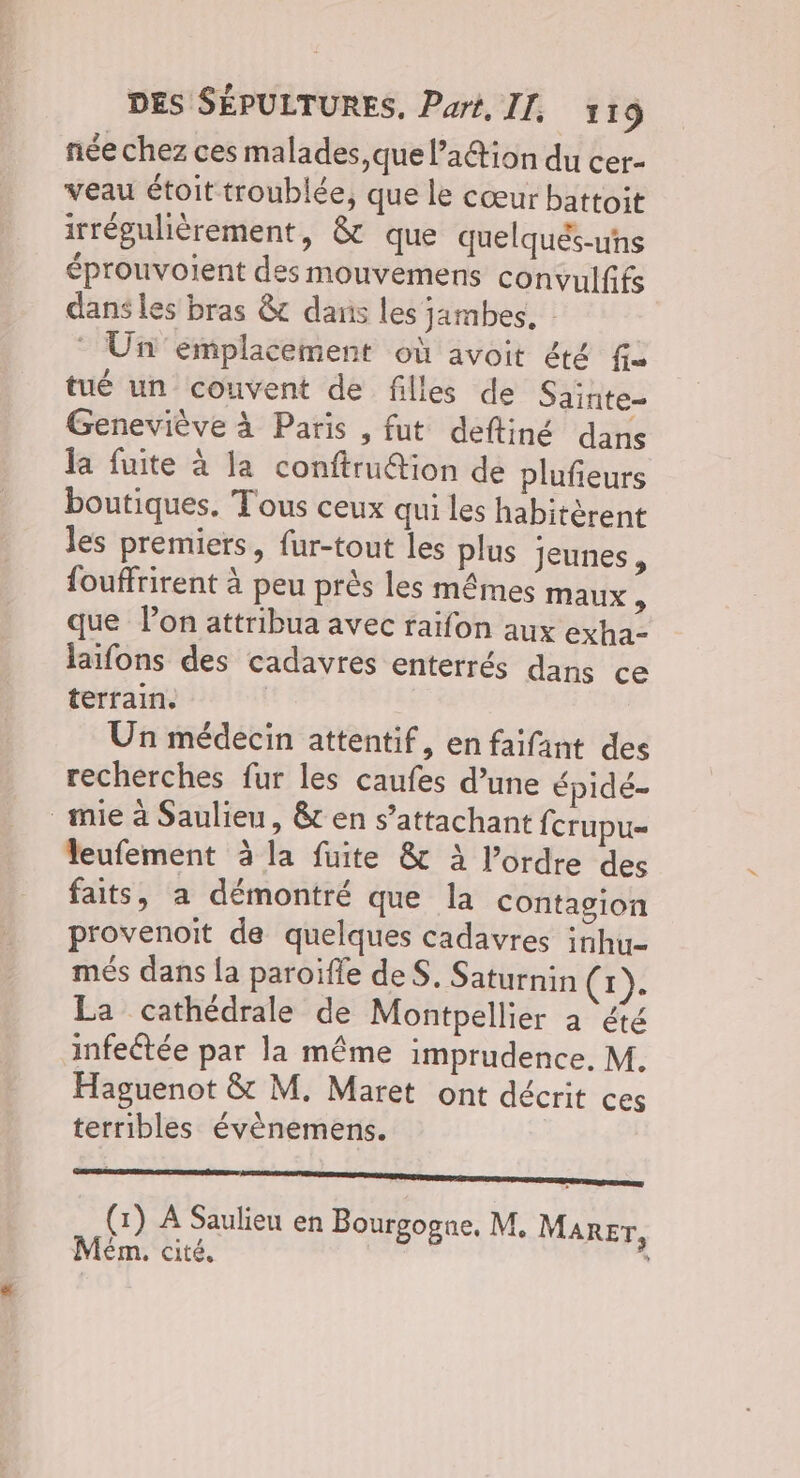 née chez ces malades, que l’a1@ion du cer- veau étoit troublée, que le cœur battoit irrégulièrement, & que quelqués-uns éprouvoient des mouvemens convulfifs dans les bras & dans les jambes. : Un emplacement où avoit été fa tué un couvent de filles de Sainte- Geneviève à Paris , fut deftiné dans la fuite à la conftru@ion de plufieurs boutiques. Tous ceux qui les habitèrent les premiers, fur-tout les plus jeunes, {ouffrirent à peu près les mêmes maux N que Pon attribua avec raifon aux exha- laïifons des cadavres enterrés dans ce terrain. Un médecin attentif, en faifant des recherches fur les caufes d’une épidé- mie à Saulieu, & en s’attachant fcrupu= leufement à la fuite & À l’ordre des faits, a démontré que la contagion provenoit de quelques cadavres inhu- més dans la paroïfle deS. Saturnin (x). La cathédrale de Montpellier à ‘été infectée par la même imprudence, M. Haguenot & M. Maret ont décrit ces terribles évènemens. semer tramaeemecnererenpeenee se Ho en Bourgogne, M. Marer, Mém. cité,
