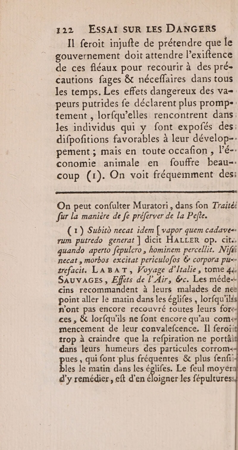 Il feroit injufte de prétendre que le gouvernement doit attendre l’exiftence de ces fléaux pour recourir à des pré cautions fages &t nécefflaires dans tous les temps. Les effets dangereux des va= peurs putrides fe déclarent plus promp- tement , lorfqu’elles rencontrent dans: les individus qui y font expofés des: difpofitions favorables à leur dévelop-- pement; mais en toute occafon , Vé-: conomie animale en fouffre beau-. coup (1). On voit fréquemment des: On peut confulter Muratori, dans fon Traitéë fur la manière de fe préferver de la Pefte. (1) Subird necat idem | vapor quem cadaves. vum putredo generat | dicit HALLER op. cit.. quando aperto fépulcro, hominem percellit. Nifii necat , morbos excitat periculofos 6 corpora pu-- trefacit. LABAT, Voyage d'Italie, tome 44 SAUVAGES, Effets de l’Air, &c. Les méde-. cins recommandent à leurs malades de neë point aller le matin dans les églifes , lorfqu'ilds n'ont pas encore recouvré toutes leurs for ces , & lorfqu’ils ne font encore qu’au com: mencement de leur convalefcence. Il feroii trop à craindre que la refpiration ne portäi dans leurs humeurs des particules corrom: pues, qui font plus fréquentes & plus fenfii bles le matin dans les églifes. Le feul moyer d'y remédier , eft d’en éloigner les fépulturess