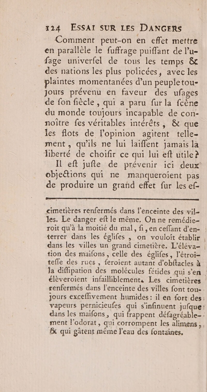 Comment peut-on en effet mettre en parallèle le fuffrage puiffant de lu- fage univerfel de tous les temps & des nations les plus policées, avec les plaintes momentanées d’un peupletou- Jours prévenu en faveur des ufages de fon fiècle , qui a paru furla fcène du monde toujours incapable de con- noître fes véritables intérêts, & que les flots de l'opinion agitent telle- ment, qu'ils ne lui laiffent jamais la liberté de choifir ce qui lui eft utile? IL eft jufte de prévenir ici deux’ objeétions qui ne manqueroïient pas de produire un grand effet fur les ef- ee mo cimetières renfermés dans l’enceinte des vil- les. Le danger eft le même. On ne remédie= roit qu'à la moitié du mal, fi, en ceffant d’en- : terrer dans les églifes ,; on vouloit établir , dans les villes un grand cimetière. L’éléva- | tion des maifons, celle des églifes, l'étroi- tefle des rues , feroient autant d’obftacles à la diffipation des molécules fétides qui s'en. élèveroient infailliblements Les cimetières renfermés dans l'enceinte des villes font tou. jours exceflivement humides: il en {ort des: vapeurs pernicieufes qui s’infinuent jufque: dans les maïfons, qui frappent défagréable- . ment l'odorat, qui corrompent les alimens, . & qui gâtent même l’eau des fontaines.