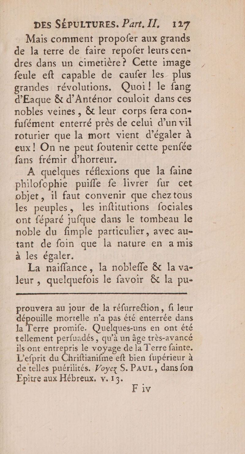 Mais comment propofer aux grands de la terre de faire repofer leurs cen- dres dans un cimetière? Cette image feule eft capable de caufer les plus grandes révolutions. Quoi! le fang d'Eaque & d’Anténor couloit dans ces nobles veines , &t leur corps fera con- fufément enterré près de celui d’un vil roturier que la mort vient d’égaler à eux! On ne peut foutenir cette penfée fans frémir d'horreur. À quelques réflexions que la faine philofophie puille fe livrer fur cet objet, il faut convenir que cheztous les peuples, les inftitutions fociales ont féparé jufque dans le tombeau le noble du fimple particulier, avec au- “tant de foin que la nature en a mis à les égaler. La naiïffance, la noblefle & la va- leur , quelquefois le favoir & la pu- prouvera au jour de la réfurrection, fi leur dépouille mortelle n’a pas été enterrée dans la Terre promife. Quelques-uns en ont été tellement perfuadés, qu’à un âge très-avancé ils ont entrepris le voyage de la T'erre fainte. L’efprit du Chriftianifme eft bien fupérieur à de telles puérilités. Voyez S. PAUL, dans fon Epitre aux Hébreux, v. 13. F iv