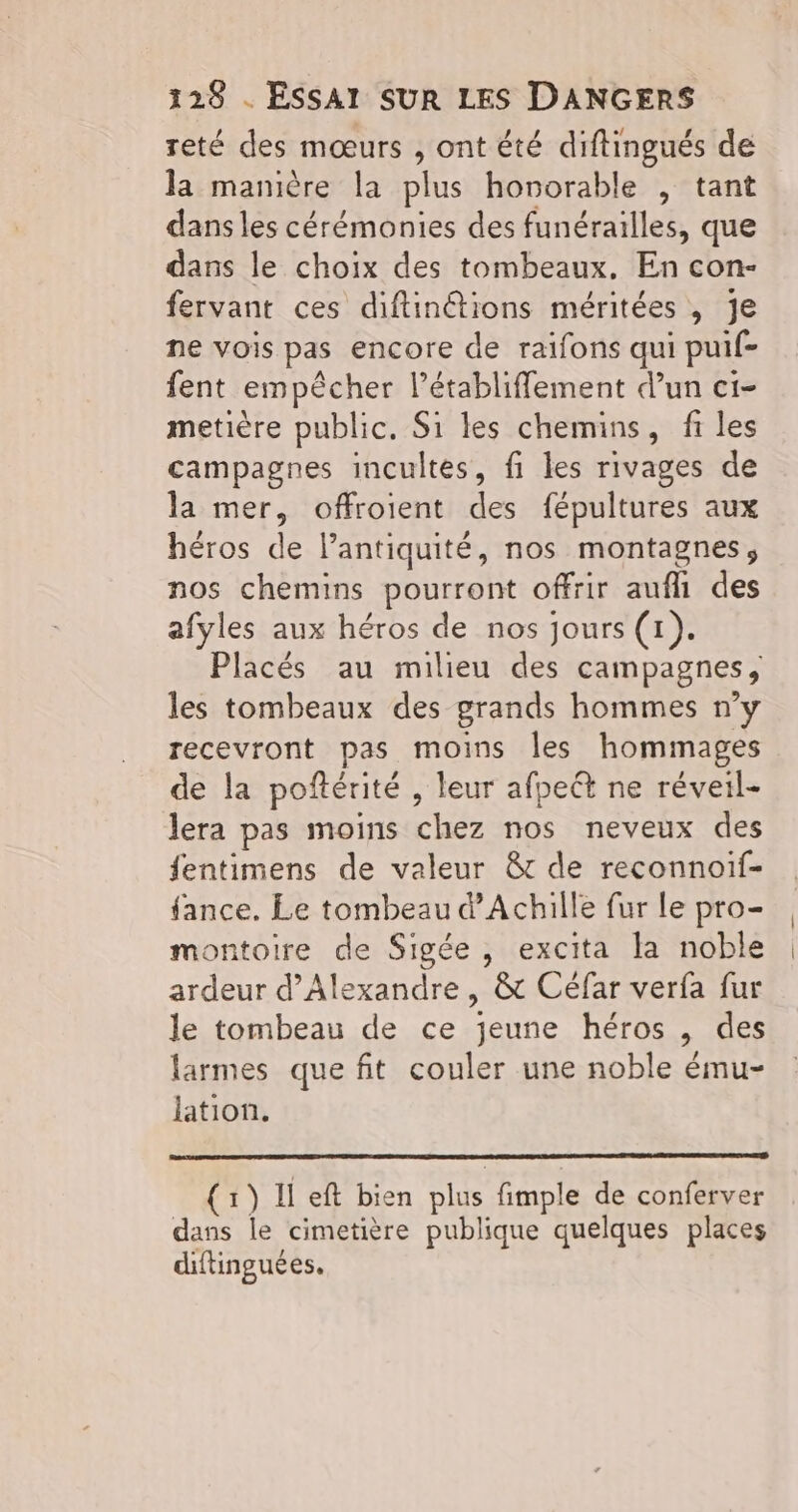 reté des mœurs , ont été diftingués de la manière la plus hororable , tant dans les cérémonies des funérailles, que dans le choix des tombeaux. En con- fervant ces diftinétions méritées , je ne vois pas encore de raifons qui puif- fent empêcher l’établifflement d’un c1- metière public. Si les chemins, fi les campagnes incultes, fi les rivages de la mer, offroient des fépultures aux héros de l'antiquité, nos montagnes, nos chemins pourront offrir aufli des afyles aux héros de nos jours (1). Placés au milieu des campagnes, les tombeaux des grands hommes n’y recevront pas moins les hommages de la poftérité , leur afpeét ne réveil- lera pas moins chez nos neveux des fentimens de valeur &t de reconnoif- fance. Le tombeau d'Achille fur le pro- montoire de Sigée , excita la noble ardeur d'Alexandre , & Céfar verfa fur le tombeau de ce jeune héros , des larmes que fit couler une noble ému- lation. (1) Il eft bien plus fimple de conferver dans le cimetière publique quelques places diftinguées.