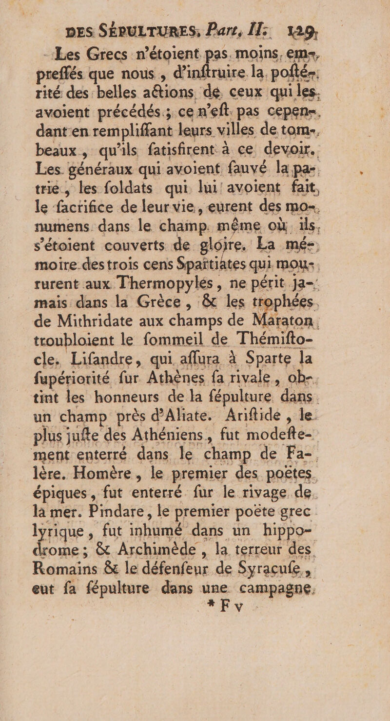 -Les Grecs n’étoient pas. moins, em, preffés que nous, d’inftruire la. pofté-. rité des belles aétions. dé. ceux qui les. avoient précédés; ce n’eft. pas cepens. dant en rempliffant leurs villes de tom.. beaux, qu'ils fatisfirent à ce devoir. Les. généraux qui avoient fauvé la pa- trie, les foldats qui lui avoient fait, le facrifice de leur vie, eurent des mo-. numens. dans le champ. même où üls. s'étoient couverts de gloire. La mé- moire.des trois cens Spañtiates qui. mou. rurent aux Thermopylés, ne périt Ja-: mais dans la Grèce, & les trophées. de Mithridate aux champs de Maraton. troubloient le fommeil de Thémifto- cle, Lifandre, qui aflura à Sparte la fupériorité fur Athènes fa rivale, ob-. tint les honneurs de la fépulture dans. un champ près d’Aliate. Ariftide , le plus jufte des Athéniens, fut modefte- ment enterré dans le champ de Fa-. lère. Homère, le premier des poëtes. épiques, fut enterré fur le rivage de. là mer. Pindare, le premier poëte grec lyrique, fut inhumé dans un hippo- drome ; & Archimède , la terreur des. Romains & le défenfeur de Syracule., eut fa fépulture dans une campagne. e
