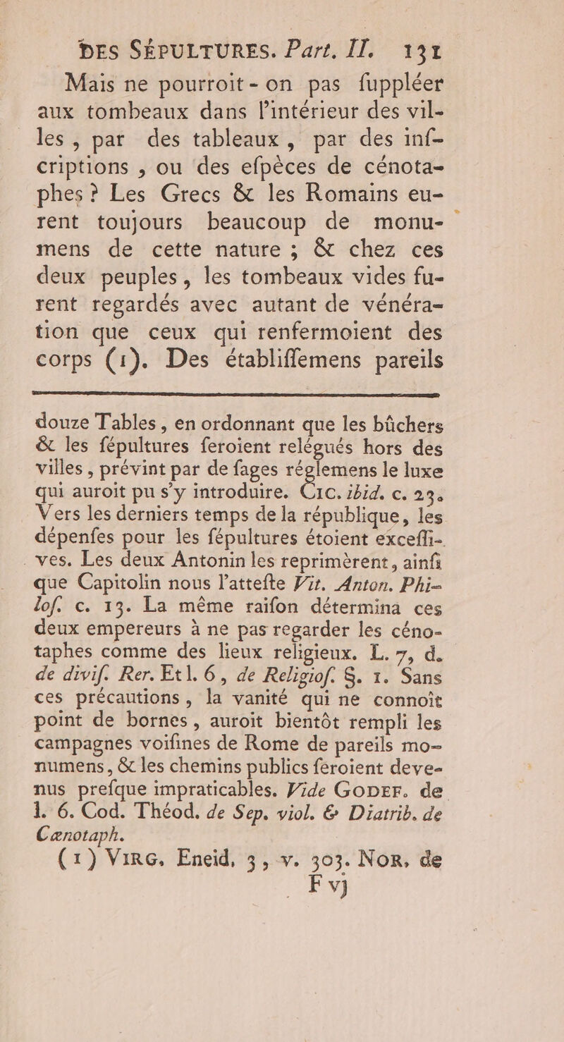 Mais ne pourroit-on pas fuppléer aux tombeaux dans l’intérieur des vil- les , par des tableaux, par des inf- criptions , ou des efpèces de cénota- phes ? Les Grecs &amp; les Romains eu- rent toujours beaucoup de monu- mens de cette nature ; &amp; chez ces deux peuples, les tombeaux vides fu- rent regardés avec autant de vénéra- tion que ceux qui renfermoient des corps (1). Des établiffemens pareils douze Tables, en ordonnant que les bûchers &amp; les fépultures feroient relégués hors des villes , prévint par de fages réglemens le luxe qui auroit pu s’y introduire. cr Ibid, c. 23 Vers les derniers temps de la république, les dépenfes pour les fépultures étoient excefli- . ves. Les deux Antonin les reprimèrent, ainf que Capitolin nous l’attefte Pr. Anton. Phi- lof. c. 13. La même raifon détermina ces deux empereurs à ne pas regarder les céno- taphes comme des lieux religieux. L. 7, d. de divif. Rer. Et]. 6, de Religiof. $. 1. Sans ces précautions, la vanité qui ne connoït point de bornes , auroit bientôt rempli les campagnes voifines de Rome de pareïls mo- numens, &amp; les chemins publics feroient deve- nus prefque impraticables. Jde GODEF. de 1. 6. Cod. Théod. de Sep. viol. &amp; Diatrib. de Cænotaph. (1) VirG. Eneid, 3, v. 303. Nor, de