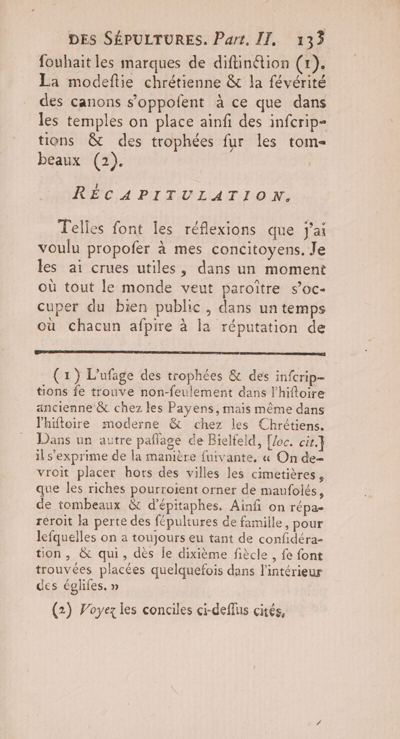 fouhait les marques de diftinétion (1), La modefltie chrétienne & la févérité des canons s’oppofent à ce que dans les temples on place ainfi des infcrip- tions & des trophées fur les tom- beaux (2). RÉCAPITULATION. Telles font les réflexions que J'ai voulu propofer à mes concitoyens. Je les ai crues utiles, dans un moment où tout le monde veut paroître s’oc- cuper du bien public, dans un temps où chacun afpire à la réputation de a (1) L'ufage des trophées & des infcrip- tions fe trouve non-feulement dans l'hiftoire ancienne & chez les Payens, mais même dans lhiftoire moderne & chez les Chrétiens. Dans un autre pañlage de Bielfeld, [Joc. cit} il s'exprime de la mamière fuivante, « On de vroit placer hors des villes les cimetières, que les riches pourroient orner de maufolés, de tombeaux & d'épitaphes. Ainfi on répa- reroit la perte des fépultures de famille, pour lefquelles on a toujours eu tant de confidéra- tion, & qui, dès le dixième fiècle , fe font trouvées placées quelquefois dans l’intérieur des églifes. » (2) Voyez les conciles ci-deflus cités,