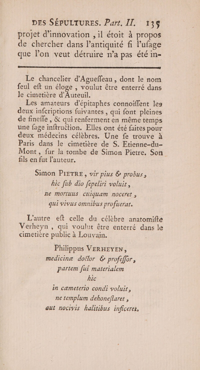 projet d’innovation , il étoit à propos de chercher dans l’antiquité fi. Pufage que lon veut détruire n’a pas été in- ‘| Le chancelier d’Agueffeau , dont le nom feul eft un éloge , voulut être enterré dans le cimetière d'Auteuil. Les amateurs d’épitaphes connoïffent les deux infcriptions fuivantes , qui font pleines de fineffe , & qui renferment en même temps une fage inftruétion. Elles ont été faites pour deux médecins célèbres. Une fe trouve à Paris dans le cimetière de S. Etienne-du- Mont , fur la tombe de Simon Pietre. Son fils en fut l'auteur. Simon PIETRE, wir pius & probus, hic fub dio fepeliri voluit, ne ImortuuS Cliquam noceret ; qui vivus omnibus profuerat. L'autre eft celle du célèbre anatomifte Verheyn , qui voulut être enterré dans le cimetière public à Louvain. Philippus VERHEYEN, medicine doëtor € profeffor, partem fui materialem hic in cæmeterlo condi voluit, ne templum dehoneftaret , aut nocivis halitibus inficerer,