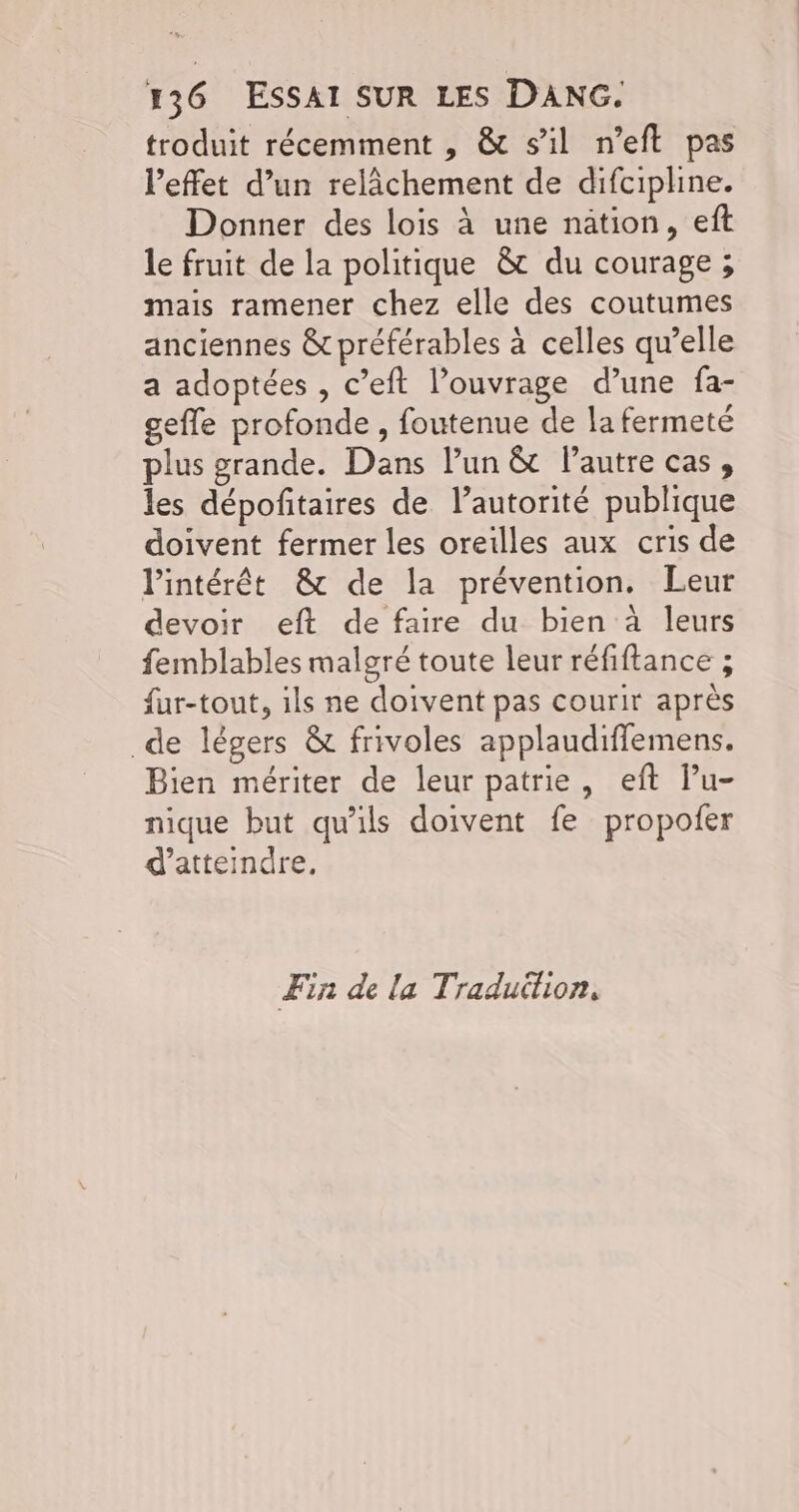 troduit récemment , & sil n’eft pas l'effet d’un relâchement de difcipline. Donner des lois à une nation, eft le fruit de la politique &t du courage ; mais ramener chez elle des coutumes anciennes & préférables à celles qu’elle a adoptées , c’eft l’ouvrage d’une fa- gefle profonde, foutenue de la fermeté plus grande. Dans lun & Pautre cas, les dépoñitaires de l’autorité publique doivent fermer les oreilles aux cris de Pintérêt & de la prévention. Leur devoir eft de faire du bien à leurs femblables malgré toute leur réfiftance ; {ur-tout, ils ne doivent pas courir après de légers & frivoles applaudiffemens. Bien mériter de leur patrie, eft lu- nique but qu'ils doivent fe propofer d'atteindre. Fin de la Traduition,