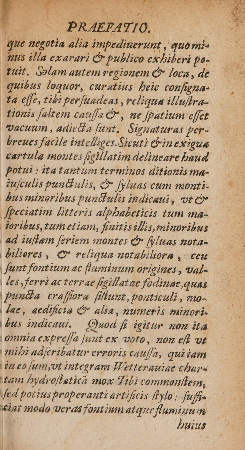 CE FEE IDEAS Td ELE ESAE TU LAWS a dx que megotia alia impeditierunt , quo mi nus illa exarari C publico exbiberi po- t4 effe, tibi per[uadeas , reliqua illuflra- breues facile intelliges.Sicuti ebinexigua cartula sontes fillatim delizeare baud potui : itatagtum terminos ditionis ma- dufculis Pun ulis, C fyluas cum monti- éus minoribus puudiulis indicaui, vt c | doribus, tur etiam, finitis IMs, minoribus | feet fontium ac (lumimum origines , val- unda craffora fiflunt, pouticuli , mo- | dae, aedificia C alia, numeris eninori- |gmnia exprel/a [uut ex voto, nom ef wt | mnibi ad[eribatur erroris cauf/a, quidam | 12 €0 jumyvt integram IWetterauiae chars tain Dydroffetica mos Tibi commonllen, Medi potius properanti artificis fHylo: Juffi« W1a 18040 Veras foutiumatque fl'amizm:n k .— buius