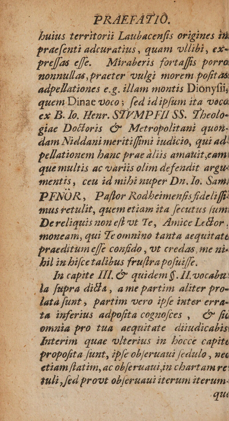 EY 7/0. E «5d territorii Laubacenfis 5 origines p «o praefenti adcuratius , quam vllibi, ex« «o preffos efe. — Miraberis foi t affi s porrà aonunullas, practer uulgi morem poft as adpellationes e.g. illam montis Dionyfii, e quein Dinae voco s fed id ipfum ita Uc | ex B. lo. Henr. STEMP FII SS. Zbeolo- - giae Doctoris Metropolitan quos. dam Niedani ngon fmi iudicio,  ad : PENOR ; gy Bodbeimehfs ires — — qmusretulit, quem etiam ita jecutus [um PS | Dereliquis 10 efh vt Te, Amice Ledlor — snonucam, qui Te ommiuo tanta aequitate raedituin effe confido ,*ot credas, me ni. c Jl in bifcetalibus fruftra pojuife. Ja capite III. quidem $. 11vocaban: .lda fupra dida, ame partim aliter pro- atajunt, partim vero ipfe inter erra- i4 inferius adpofrta coguo[ces , — C fr omuia pro tua. aequitate diudicabis /duterim quae ulterius im bocce capite propofi ;ta funt, ibfe obJertaui Jedauo , nee etiam [latim,ac obferuauiiu chartam re: uli ,jed provt objeruaui iterum iterum. qu