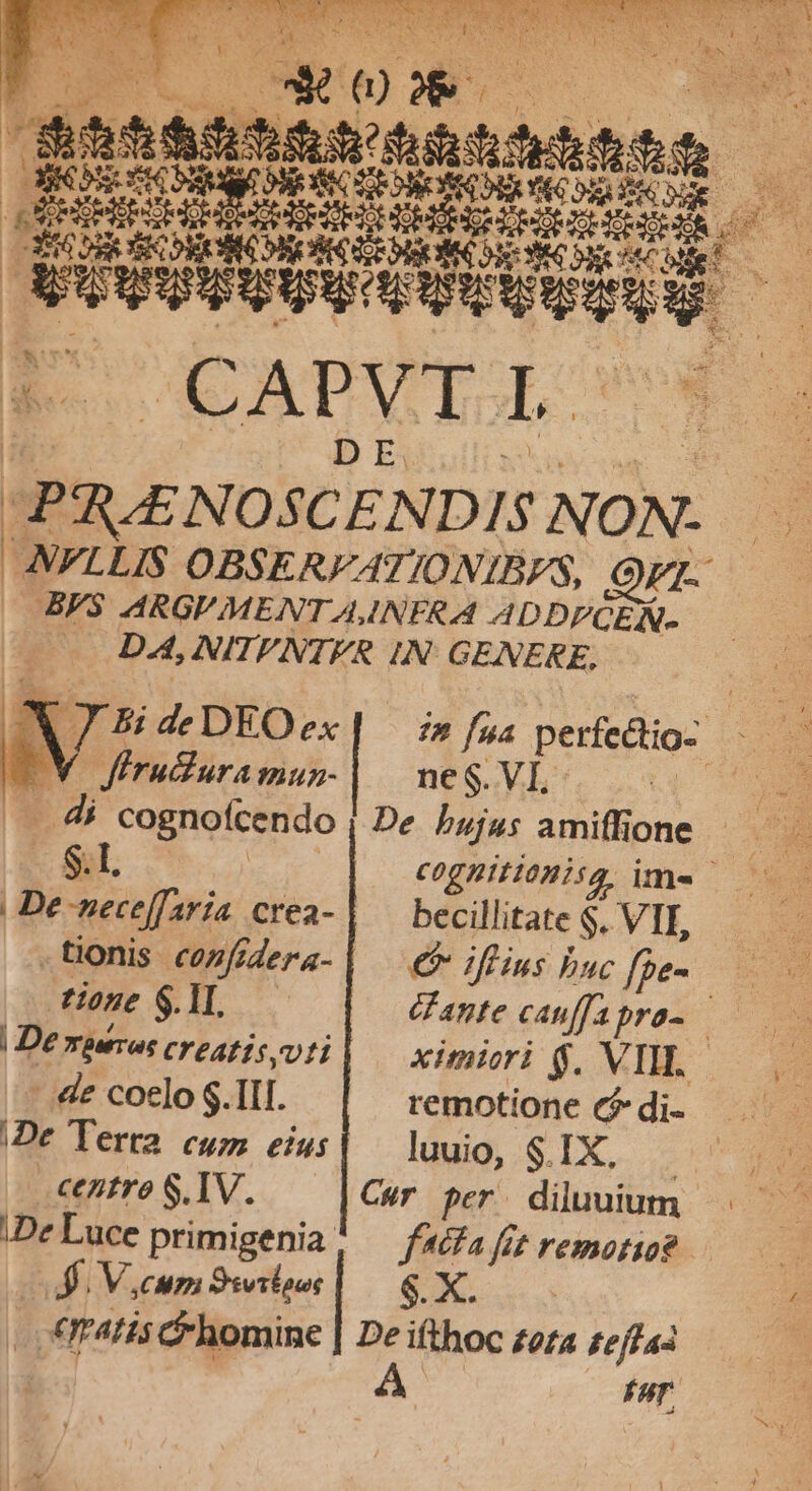 VWOTQMÉ. 78- MS TET ORE TRIN 3 WACUMWEAU: ey we ud » ORAS: I quepideans SR ius MEE E m D EET vr Ee Mbiddód d EF CAPVTI €j IPS ENOSCENDIS NON. i ANFLLIS OBSERFATIONIBFS, Or BF3 ARGUMENT A INFR d ADDPCEN- — DA,NITFNTER IN: GENERE, E.g J BdeDEOex| im fna perfectio 2e WV firuduramun-| | neS.VI té d di cognoícendo De bujus amiffione — S.l, cognitiemisg ime — | De-neceffaría crea- | 7 iini VII, tonis cofidera-| — €f iflius buc fàe- tione $.1I. (f ante canffapra- | Demperros creatis voti ximiori $. VIW..- -.&amp;e coelo S.1II. remotione c? di- /De Tera cum eius| —luuio, SIX. n centre S.IV. Cur per diluuium iDeLuce primigenia, — fafafrtremotio? ———— 4. V.cum Siwilour $. X. | P. «tatis &amp; homine | De ifthoc zora feffas A Far,