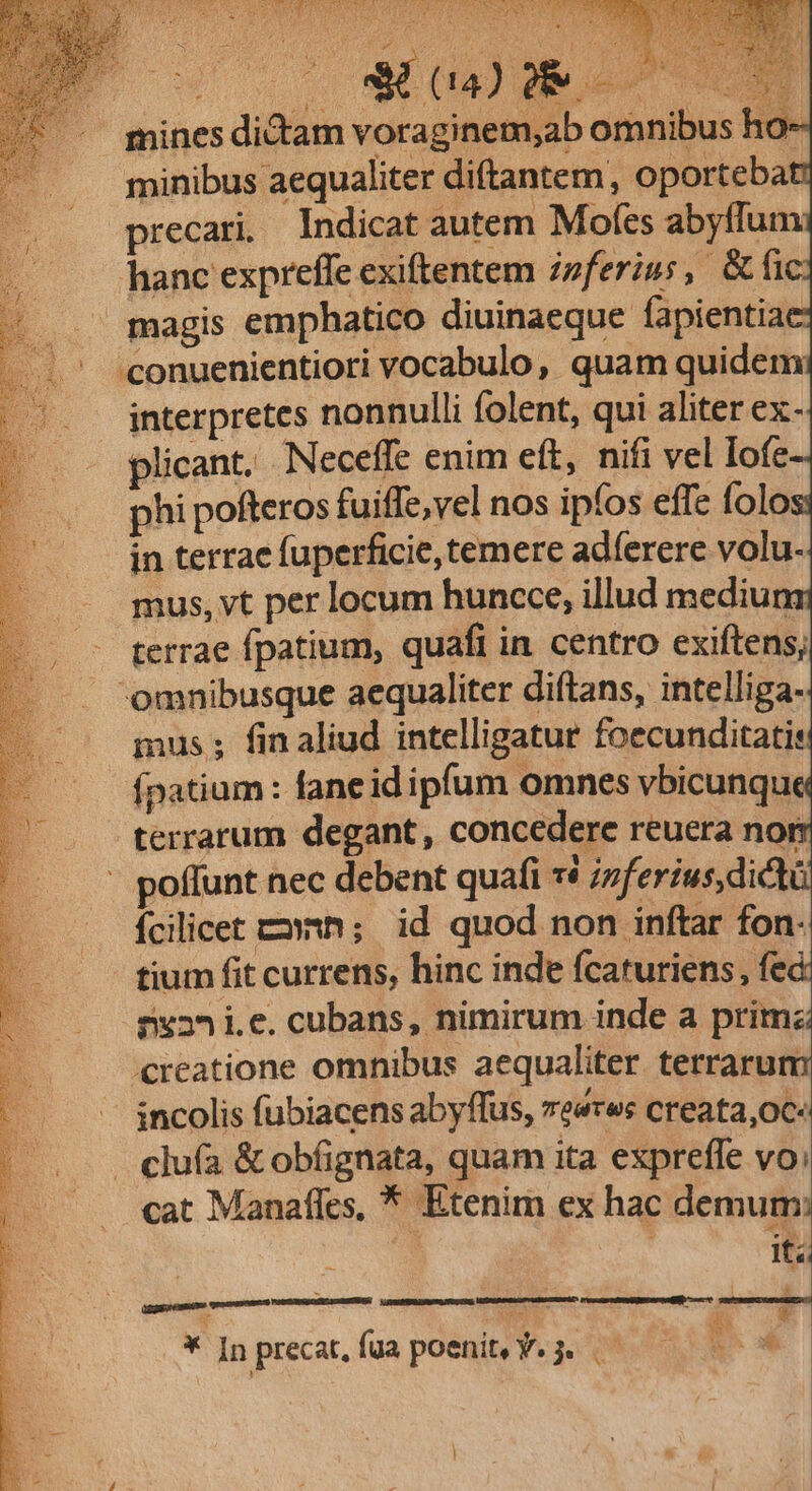 mines dictam voraginem,ab omnibus ho- minibus aequaliter diftantem, oporteba precari. Indicat autem Mofes abyffum hanc expreffe exiftentem z»ferius, &amp;fi |... magis emphatico diuinaeque fapientia ... -conuenientiori vocabulo, quam quidem : interpretes nonnulli folent, qui aliter ex- plicant, Neceffe enim eft, nifi vel Iofe phi pofteros fuiffe,vel nos ipfos effe folo in terrae fuperficie, temere adíerere volu- mus, vt per locum huncce, illud mediuns terrae fpatium, quafi in centro exiftens; omnibusque aequaliter diftans, intelliga- ius ; fin aliud intelligatur foecunditatis fpatium : fane id ipfum omnes vbicunqu terrarum degant, concedere reuera nor poffunt nec debent quafi 1$ izferíus, dict Ícilicet cn; id quod non inftar fon- tium fit currens, hinc inde fcaruriens, fec 82^ ie. cubans, nimirum inde a primz creatione omnibus aequaliter. terrarum incolis fubiacens abyffus, reeres creata,oc: . clufa &amp; obfignata, quam ita expreffe vo; cat Manafles, * Etenim ex hac demum: i : it; * Inprecat,fua poeni, Y. 3. 59 —