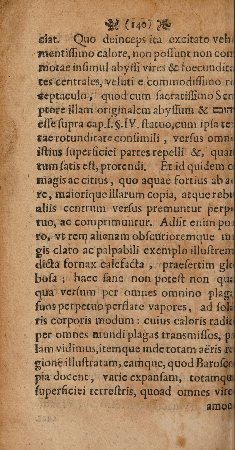 T 3* t idi f eiat. Quo deinceps ita excitato veli -mientiffimo calore, non poffunt non cor rotae infimul aby ffi vires &amp; foecundit: . tes centrales, velüti e.comimodiffimo.r« -séptaculo; quod cum factariffimo S eri ptore illam originalem abyffum: &amp; com elle fupra cap.L $.IV. ftaruojcum ipfa te: tae rotunditate confimili , verfus omm iftius fuperficiei partes repelli &amp;, quát tum fatis eft, protendi. .Etüd quídem e shagisaccitins, quo aquac fortius ab a. $6; máiorique illarum copia, atque rebi . alis centrum verfus premuntur perpe | tuo,'ac compritmuntur. Adfit enim po ^. $6, vtrem alienam obícurioremque tni gis clato ac palpabili exemplo illuftrem di&amp;a fornax calefacta ,. «praefertim gle bofa; haec fane non poteft non qu qua: verfum: per omnes otnnino plag: fuos perpetuo perflare vapores, ad fok 2 | ; DEAE T CEA ABE S MEE NPIEUU d eine ; | |... fis corporis modum : cuius caloris radit s peromnes mundi plapas transmiffos, p —. lamvidimus,itemque indetotam aeris t6 3 gioneilluftratam, eamque, quod Baro in pia docent, varie expanfam, toramqui Yat ; MENRUM reef god omnes vite