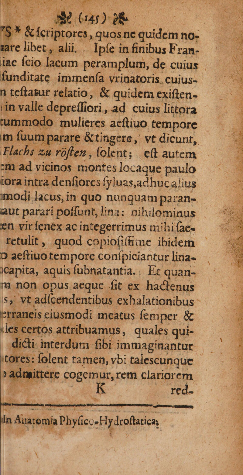 re libet, alii. . Ipíe in finibus Fran- funditate immenía vrinatoris. cuius- n teftatur relatio, & quidem exiften- in valle depreffiori, ad cuius littora umm ido mulieres aeftiuo tempore m fuum arare &tingere, vt dicunt, Flachs x zu rüflen , folent; e(t autem -m ad vicinos montes locaque pauio iora intra denfiores fyluas,adhuca/ius aut parari poí[unt, lina: nihilominus en vir fenex ac integerrimus mihi fae- retulit » quod copiofiífime ibidem D aeftiuo tempore conípiciantur lina- iCapita, aquis fubnatantia.. Er quan- 7 non opus aeque fit ex hactenus Fani ciusmodi meatus femper & des. certos attribuamus, quales qui- didi. interdum fibi immaginantur