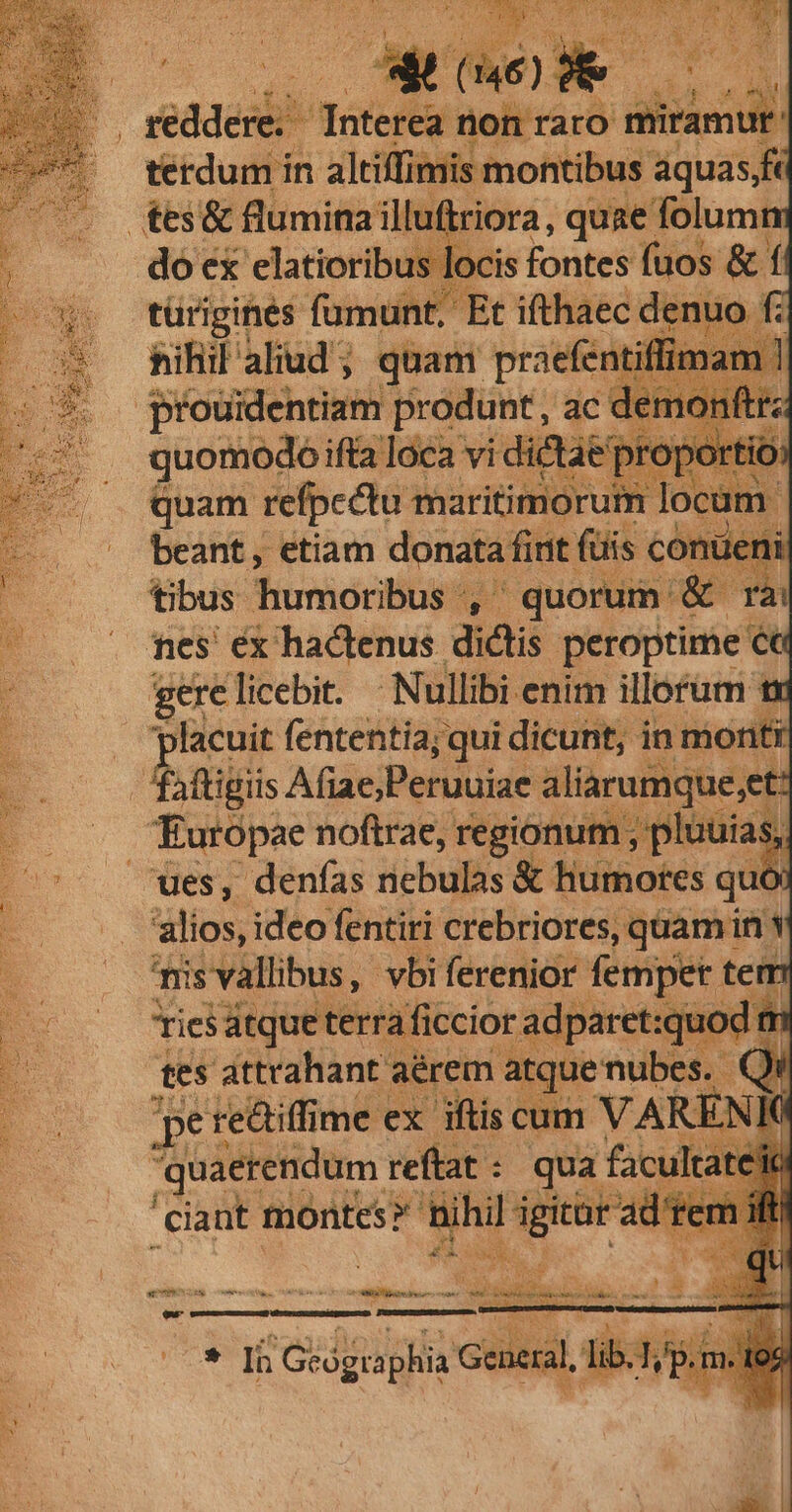i; à y ' ! o) LA ux * redde Totere fion raro abad terdum in altiffimis montibus aquas,fe £es& flumina illuftriora, quae folumn do ex elatioribus locis fontes fuos & í UN türigines fumunt, Et ifthaec denuo fi sihil aliud; quam praefentiffi prouidentiam produnt, : a quomodo ifta loca vidic quam refpcctu maritimorui beant, etiam donata fiit (üis c | tibus. Tarmopnitn d ' quorum: € rn fes éx hactenus. dictis peroptime ca gere licebit. Nullibi enim illorum tx lacuit fententia; qui dicunt; in monti Pais Afiae;Peruuiae aliarumque,et: Europae noftrae, P ipesqiRe ues, denías nebulas & humores qu — 'alios, ideo fentiri crebriores, quam in Y misvallibus, vbi ferenior femper. tem — Áriesatqueterraficcior adparet:quod qi tes attrahant aérem atque nubes. | per re&iffime ex iftis cum VARE K quaerendum | reftat : : qua facu atei 'ciant montes? hihil T n OX