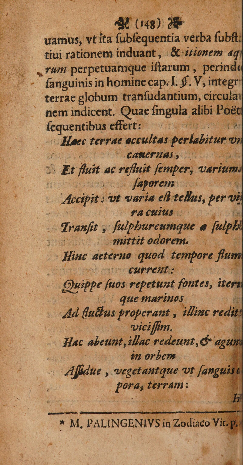 vamus, vtita fübfequentia vdiba (obf tiui rationem induant , K& dtionem aq rum perpetuamque iftarum , perind - fanguinisi in homine cap. I. ff. Yi integr terrae globum tranfudantium, circula: .. nem indicent. Quae fingula. alibri T — effert: uc e uL Heec — eccultas per CABCF ABS, UB ftii ac on femper, variti o faporem. | | Accipit: vt varia eld telis, per 7, raculus is roni s d^ , fulpburcumque 4 in . mittitedorem. . — - L actéruo quod tempore fi fium eonccoeurreuts É — Quite fuds repetunt fontes, ite , quemarimos — 0c 4d fuBus properant , Mie red, jt. o wiciffm. [1 ec abetinit, illac redeunt d ag 7 oov w$8280rbm . X» Ade à vegetantque Ut faga | Tis - PM: ; I Vrpumemuais emen d * M, PALINGENIVS in Zodiaco V Vit. p.