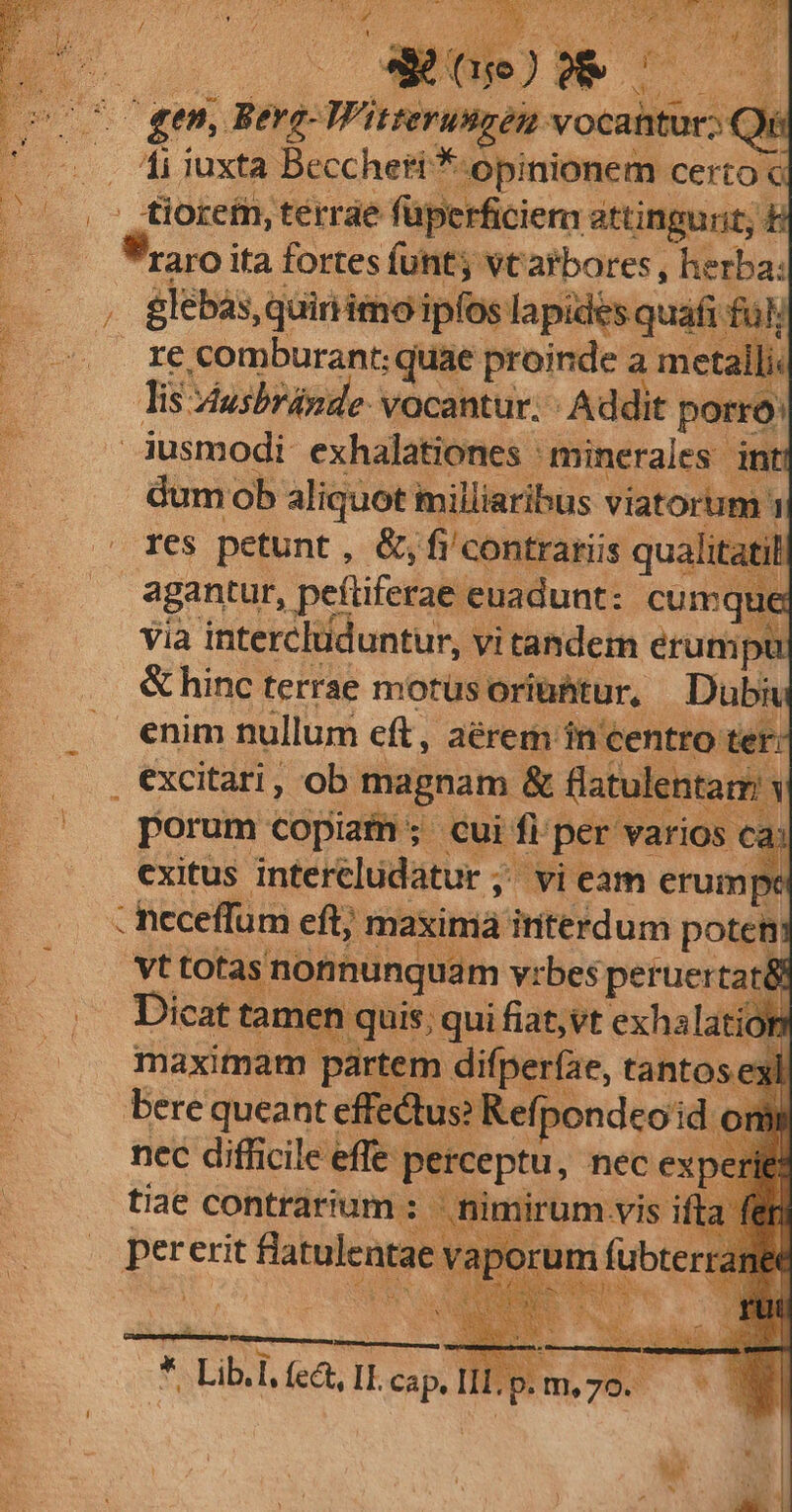 Cgen Rerg- A didA vocahtur;: Qi E 1i iuxta Becchert * opinionem certo: £iorefn, terrae füperficiem attingunt, &amp; , glebas, quiriimo ipfos lapides. quafi fü » li Tis. Vusbránde- vocantur. - Addit porro: dum ob aliquot inilliaribus viatorum: 1 res petunt , &amp;; fi/contrariis qualitati agantur, peftiferae. euadunt: cumque Via intercluduntur, vitandem erunipt &amp; hinc terrae morüs oriühtur, Dubi porum copiam; cui fi per varios ca: exitus interéludatur ;. vi eam erumpe : ncceffum eft; maximá interdum potet vt totas | nonnunquam vrbes peruertat&amp; e Dicat t tamen | quis; qui fiat, vt exhalatior n maximam partem difperfae, ta tantos exl. Bere queant effe dus? Ref (pondeo idi nec difficile effe p Pisepus, nec ex] tiae contrarium .