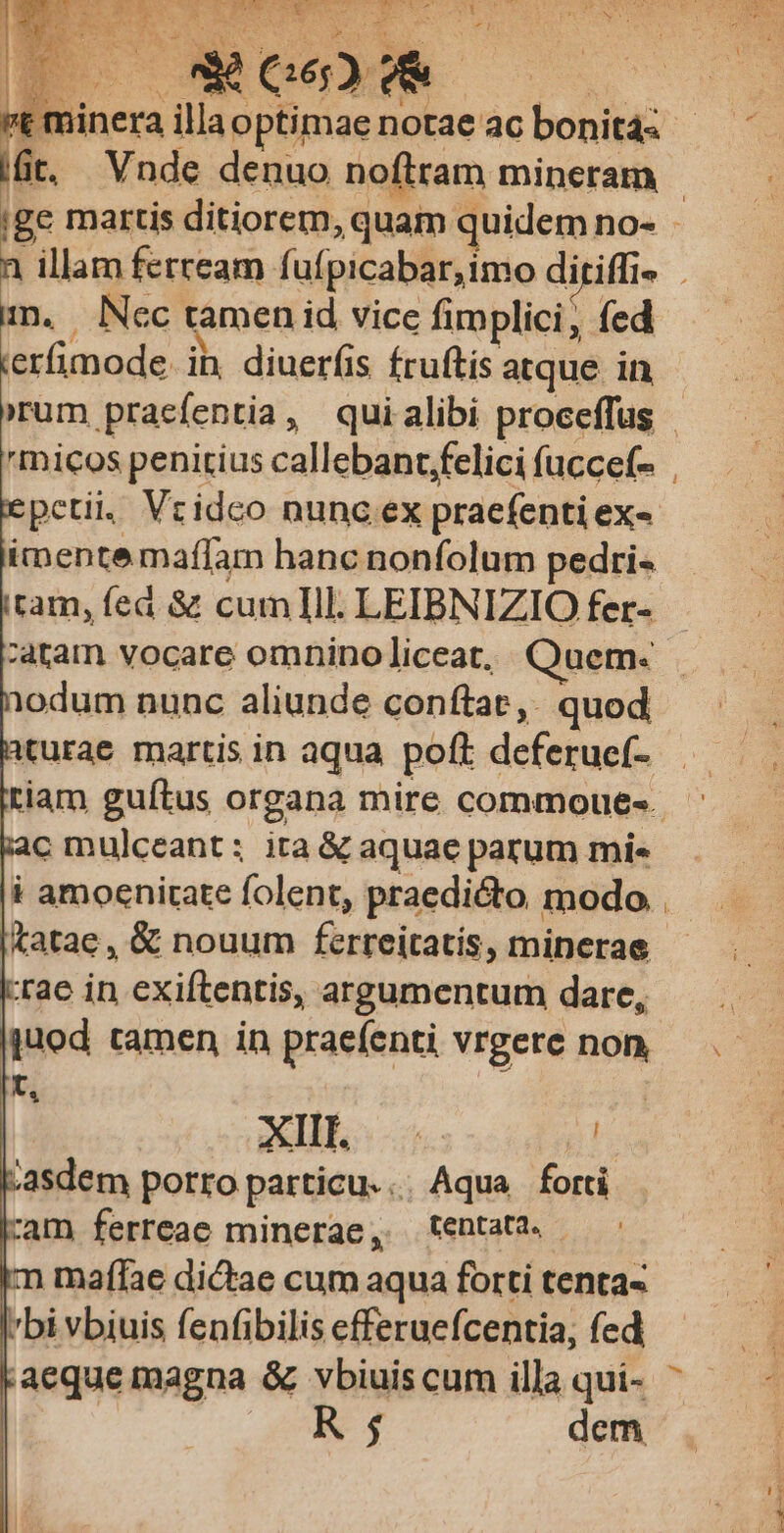 E m LER TNR SONNO ce Y ier Fey Es n i - 1 PTT Qu EE D. 't f E illa optimae notae ac bonit4z Bu üt, Vnde denuo noftram mineram | |ge martis ditiorem, quam quidem no- - a illam ferream. fuípicabar,imo diriffi- j imn, Nec tamen id vice fimplici, fed ierfimode. ih. diuerfis Íruftis atque in 'rum pracfentia, quialibi proceffus 'micos penitius callebant;felici íuccef- | petii. Vrideo nunc ex praefenti exe imente maffam hanc nonfolum pedri« tam, fed & cumlIll. LEIBNIZIO fer- atam vocare omnino liceat, Quem. 1odum nunc aliunde conftat, quod : xturae martis in aqua poff deferuef- |. riam guítus organa mire commoue«. c mulceant: ita & aquae parum mi« i amoenitate folent, praedicto modo &atae, & nouum ferreitatis, minerae Irae in exiftentis, argumentum dare, ijuod tamen in praeíenti vrgere non .— t | m xcd m UL. 21 :asdem porro particu. . Aqua forti ram ferreae minerae, tentata. m maffae dictae cum aqua forti tenta« bi vbiuis fenfibilis efferuefcentia, fed * aequemagna & vbiuiscum illaqui- ^ — - | KR 5 dem