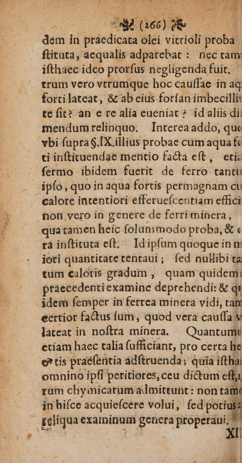 A dem in praedicata olei vitridli proba. — ftituta, aequalis adparebat :/ nec tam ifthaec ideo prorfus negligenda fuit. - trum vero vtrumque hoc cauffae in aq fortilateat, & ab eius forfan imbecilli: té fit? an e re alia eueniac? idaliis di: bi fapraS.IX illius probae cum aqua fc ti infticuendae mentio facta e(t, eti: fermo ibidem fuerit de fério* tantu calore intentiori efferuc(centiam effici foh vcro in genere de ferri minera, .quatamen heic foltaimodo proba, & « rà inftituta eft; Id ipfum quoque in m jori quantitatetentaui; fed nulibi ta tum caloris gradum , quam quidemi praecedenti examine deprehendi: & qi idem femper in ferrea minera vidi, tàn ecrtior factus fum, quod vera cauffa v lateat in noftra minera. — Quantumu etiam haec talia fufficiant, pro certa he e? tis praefentia ádftruenda; quia ifthal omnino ipfi peritiores, ceu dictum effi rüm chymicarum admittunt: non tám jn hifce acquiefcere volui, fed poti