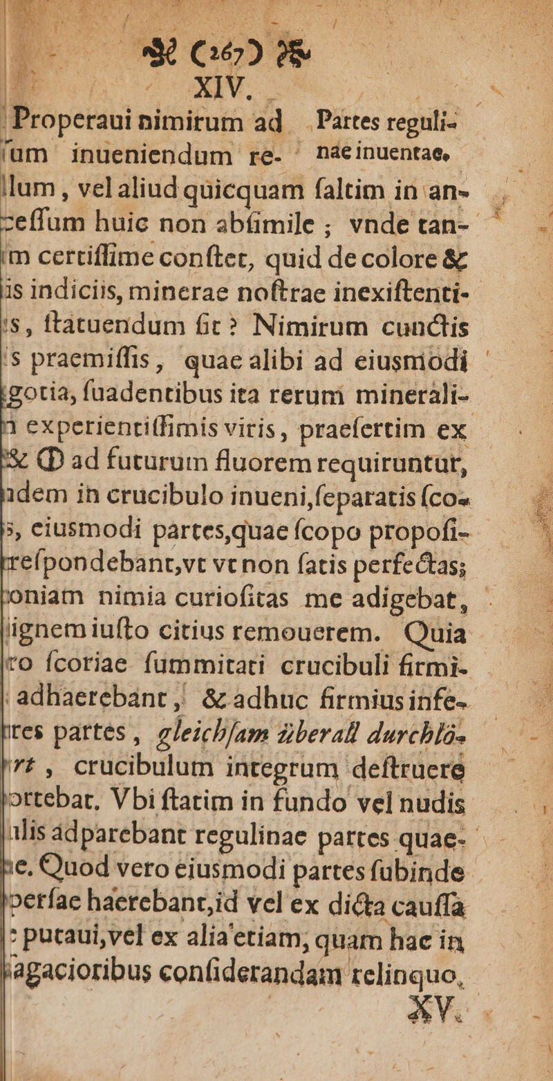 WpHaE E (62) O AS | ; Properaui nimirum ad — Partes reguli- fum inueniendum re- ' náeinuentae,- llum , vel aliud quicquam faltim in an- zeffum huic non abíimile ; vnde tan-- im certiffime conftet, quid de colore & i$, ftatuendum fic? Nimirum cunctis gotia, fuadentibus ita reruni minerali- 1 experientitfimis vitis, praefertim ex. S (D ad futurum fluorem requiruntur, idem in crucibulo inueni feparatis (cos », eiusmodi partes,quae fcopo propofi- reípondebant,vt vc non fatis perfectas; iignem iufto citius remouerem. Quia (ro fcoriae fummitati crucibuli firmi- | adhaerebant ,! & adhuc firmius infe- tes partes, gleicb/am ziberall durchla- ?, crucibulutm integrum deftruere ottebat, Vbi ftatim in fundo vel nudis 2n e, Quod vero eiusmodi partes fubinde verfa haerebant,id vel ex dicta cauffa : pucaui,vel ex alia'etiam, quam hae in agacioribus confiderandam relinquo, - 1 t: --