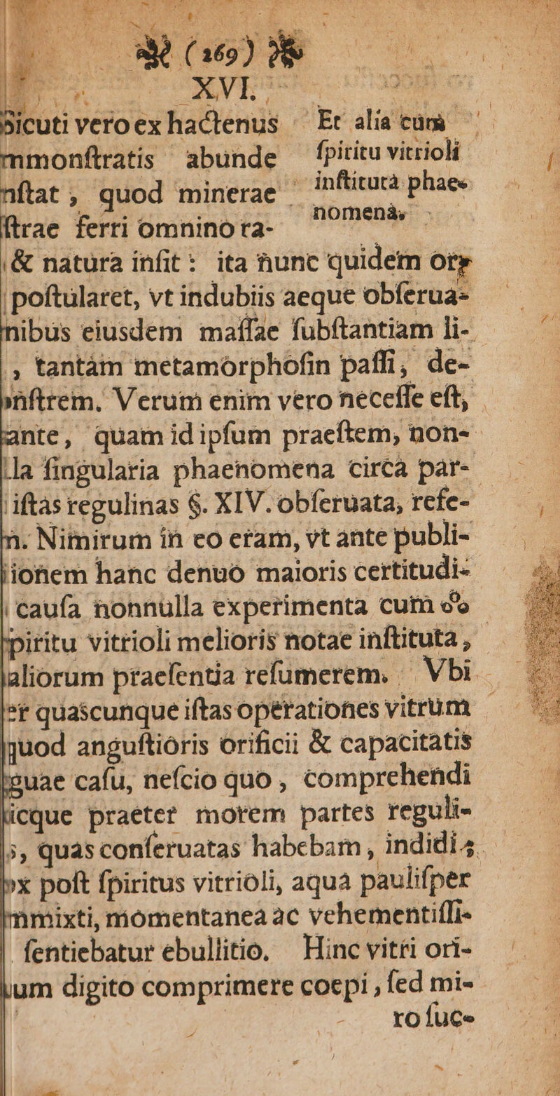 M veto CAP TRE EE US Cnm : b P o»wo* icuti veroex hactenus ^ Et aliacum ^ mmonftratis abunde fpitituvitrioli ftat, quod minerae | inftitutà phae« [trae ferti omnino ra- 0 /9esdr Ld ,&amp; natura infit: ita hunc quidern or |poftularet, vt indubiis aeque obferua- nibus eiusdem maffae fubftantiam li- - , tantàám metamorphofin paffi, de- »nftrem. Verum enim vero necelle eft, ante, quam idipfum pracftem, non-- |]a fingularia phaenomena circa par- iftàs regulinas $. XIV. obferuata, refe- 1. Nimirum ín eo eram, vt ante publi- iionem hanc denuó maioris certitudi- | caufa nonnulla experimenta cum oo piritu vitrioli melioris notae inftituta, laliorum praefentia refumerem. — Vbi ^r quascunque iftasoperationes vitrum quod anguftioris orificii &amp; capacitatis uae cafu, nefcio quo, comprehendi icque praetet morem partes reguli- x poft fpiritus vitrioli, aqua paulifper mixti, móomentanea ac vehementif[i- fentiebatur ebullitio. Hinc vitti ori- um digito comprimere coepi , fed mi- | | / ro fuce ^.