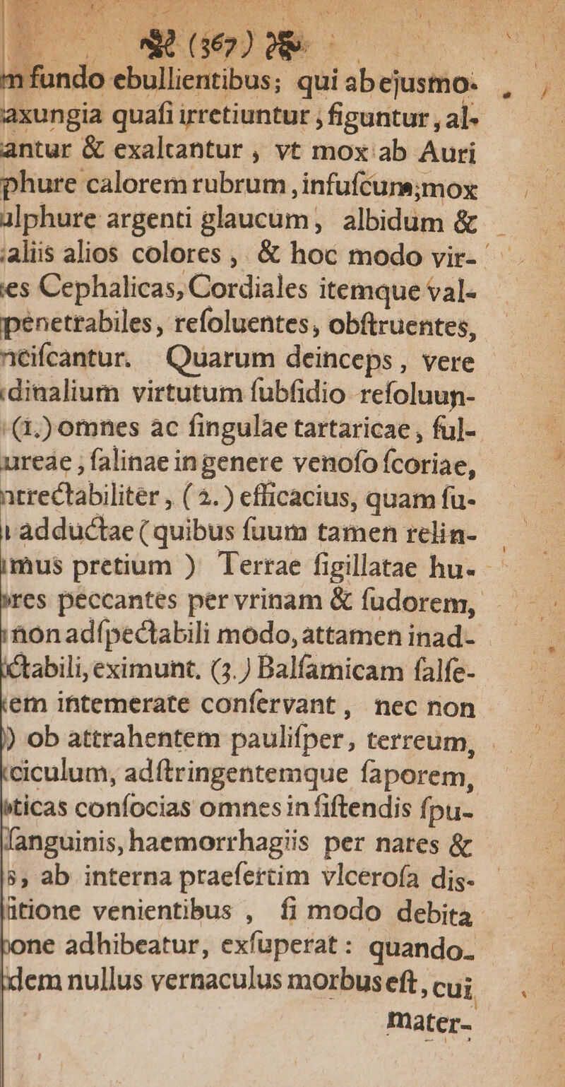 US LU Jos EU Q2 uM po RN ; n fundo ebullientibus; qui s eustfios axungia quafi irretiuntur ; figuntur , al- antur &amp; exaltantur , vt mox ab Auri phure calorem rubrum , infufcurs;mox alphure argenti glaucum, albidum &amp; ;aliis alios colores ,, &amp; hoc modo vir- ies Cephalicas, Cordiales itemque val- penettabiles, refoluentes , obftruentes, néifcantur. Quarum deinceps, vere 'dinalium virtutum fubfidio refoluun- ' (4;) omnes ac fingulae tartaricae , fu]- urede ; falinae ingenere venofo Ícotiae, ntrectabiliter , ( 4.) efficacius, quam fu- i adductae ( quibus fuum tamen relin- imus pretium ) Terrae figillatae hu- res peccantes per vrinam &amp; fudorem, tonadípectabili modo, attamen inad- ^tabili, eximunt, (3.) Balfamicam falfe- em intemerate confervant, nec non ) ob attrahentem paulifper, terreum, ciculum, adftringentemque faporem, ticas confocias omnesin fiftendis fpu- fanguinis, haemorrhagiis per nares &amp; 8$, ab interna praefertim vlceroía dis- ütione venientibus , fi modo debita pone adhibeatur, exfuperat: quando. idem nullus vernaculus morbus eft, cui mater-