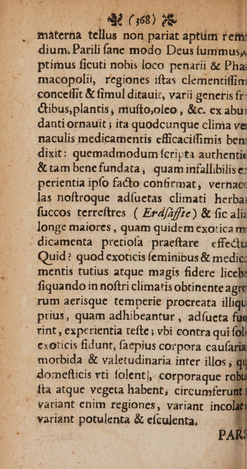 * SUTTSENE A. : $  1 AST Á 2B E | E t 1d x* Uu e materha ju non pariat aptüm É effi dium. Parili fane modo Deus (ummuss ptimus ficuti nobis loco penati &amp; Pha: macopolii, regiones iftas clementiffim: conceífit &amp; fimul ditaui:, varii generis fr &amp;ibus,plantis, mufto,oleo , &amp;c. ex abu: danti ornauit ; ita quodcunque clima ve naculis medicamentis cfficaciffimis ben: . dixit: quemadmodum fcripta authentit &amp;tambenefundata, quam infallibilis e: perientia ipfo facto confirmat, vernac: las noftroque adíuetas climati herba; — fuccos terreftres ( Erd/ /f/te) &amp; fic ali: longe maiores , quam quidem exo'ica m . dicamenta pretiofa praeftare — effectu Quid: ? quod exoticis (eminibus &amp; medic: mentis tutius atque magis fidere liceby fiquandoi in noftri climatis obtinente agre rum aerisque temperie procreata illiqu prius, quam adhibeantur , adíueta fu« tint, experientia tefte; vbi contra qui fol cxoticis fidunt, faepius corpora caufaria morbida &amp; valetudinaria inter illos ; domeflicis vti folent, corporaque robu Íta atque vegeta habent; circumferutit . vatiant enim regiones, variant inco at | yariant potulenta &amp; eículenta,