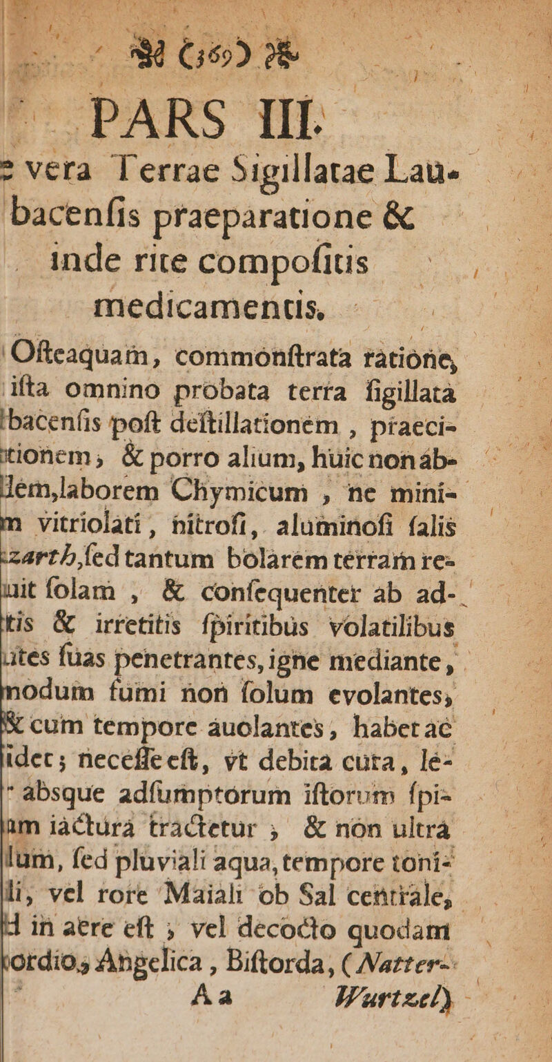 FOPARS qEO- 2 inde rite compofius Us medicamenus - Ofteaquam, commonftrata ratione, ifta omnino probata terra figillaà 'bacenfis poft deftillaionem , praeci- —— — tionem, &amp; porro alium, huic non áb- : lem,laborem Chymicum , ne mini-- vitriolati, hitrofi, aluminofi falis zarthled tantum bolarém terram re- itfolam , &amp; confequenter ab ad-. tis &amp; irretitis fpiritibus volatilibus ites füas penetrantes, igne mediante , . odum fumi non folum evolantes; X cum tempore auclantes, habet ac idec; necefle eft, vt debita cuta , le- *absque adfumptorum iftorum fpi- 1m iàcturà tractetur ;' &amp; non ultra lum, fed pluviali aqua, tempore toni li; vel rore Maiahl ob Sal centrale, —.— in aere eft ; vel decocto quodam rdio; Abpelica , Biftorda, ( Wazter-- : Aa JAFurtzel)