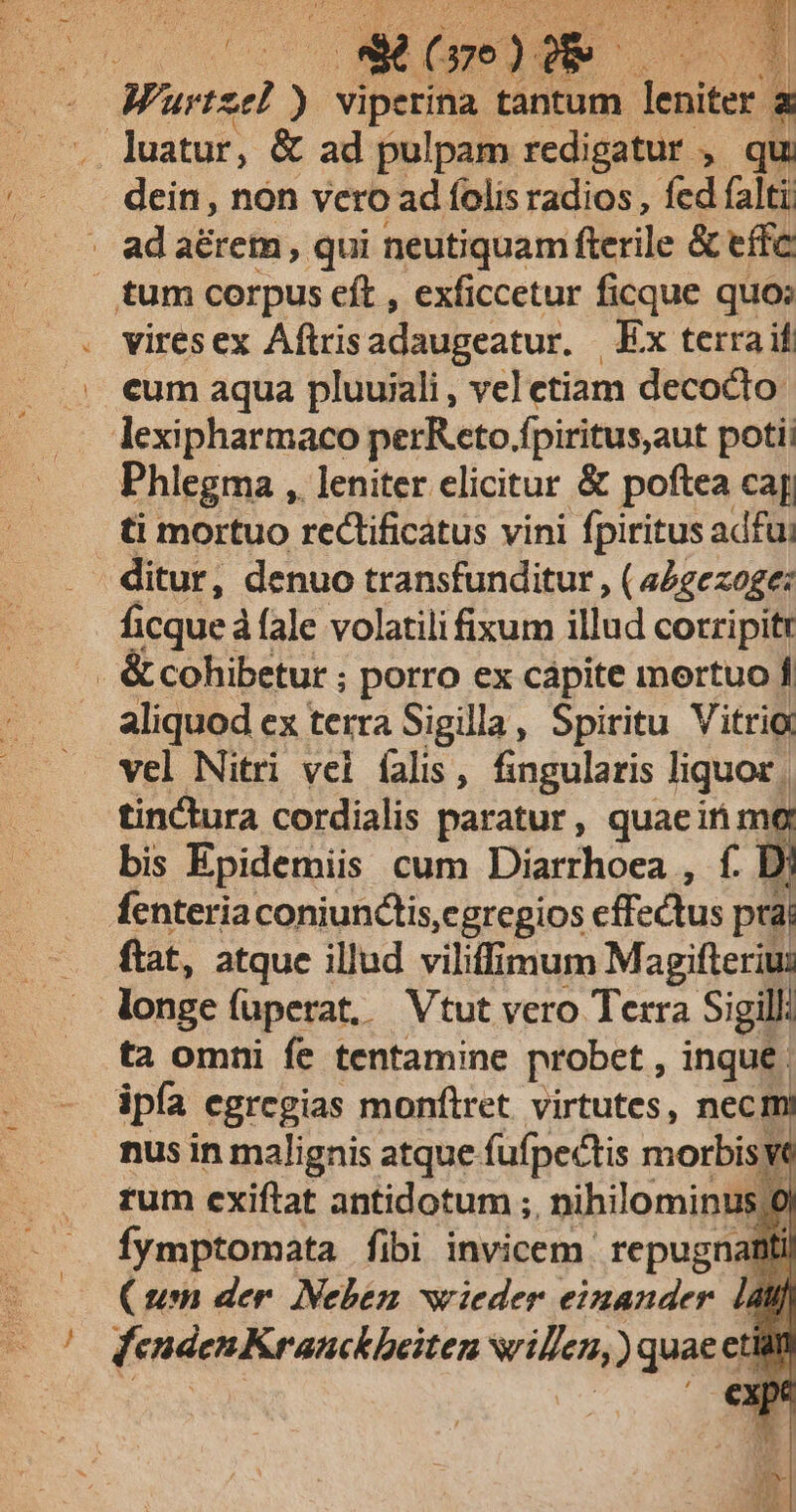 us * (pe) D. | Wüurtzel ) vipetina tantum leniter E . luatur, &amp; ad pulpam redigatur , qu dein, non vcro ad folis radios , fed falti adaérem, qui neutiquam fterile &amp; effc | tum corpus eft , exficcetur ficque quo» vires ex Aftris adaugeatur. Ex terra if . eum aqua pluuiali , vel etiam decocto .. lexipharmaco perReto.fpiritus,aut poti Phlegma , leniter elicitur &amp; poftea cag ti mortuo rectificatus vini fpiritus adfui ditur, denuo transfunditur , ( a4gezoge: ficque à fale volatili fixum illud corripitt . &amp; cohibetur ; porro ex cápite mortuo f aliquod ex terra Sigilla, Spiritu Vitrio vel Nitri vel falis, fingularis liquor. tinctura cordialis paratur, quaeirim i bis Epidemiis cum Diarrhoea , f. D; fenteriaconiunctis,egregios effectus prá ftat, atque illud viliffimum Magifteriu: | longe (üperat, Vtut vero Terra Sigill ta omni fe tentamine probet , inque. ipía egregias monftret virtutes, necm nus in malignis atque fufpectis morbisye rum exiftat antidotum ;. nihilominus/ol fymptomata fibi invicem. repugnatiti (um der. Neben wieder einander. [all | dendenKranckheiten NOH ) quae et etiarn exp