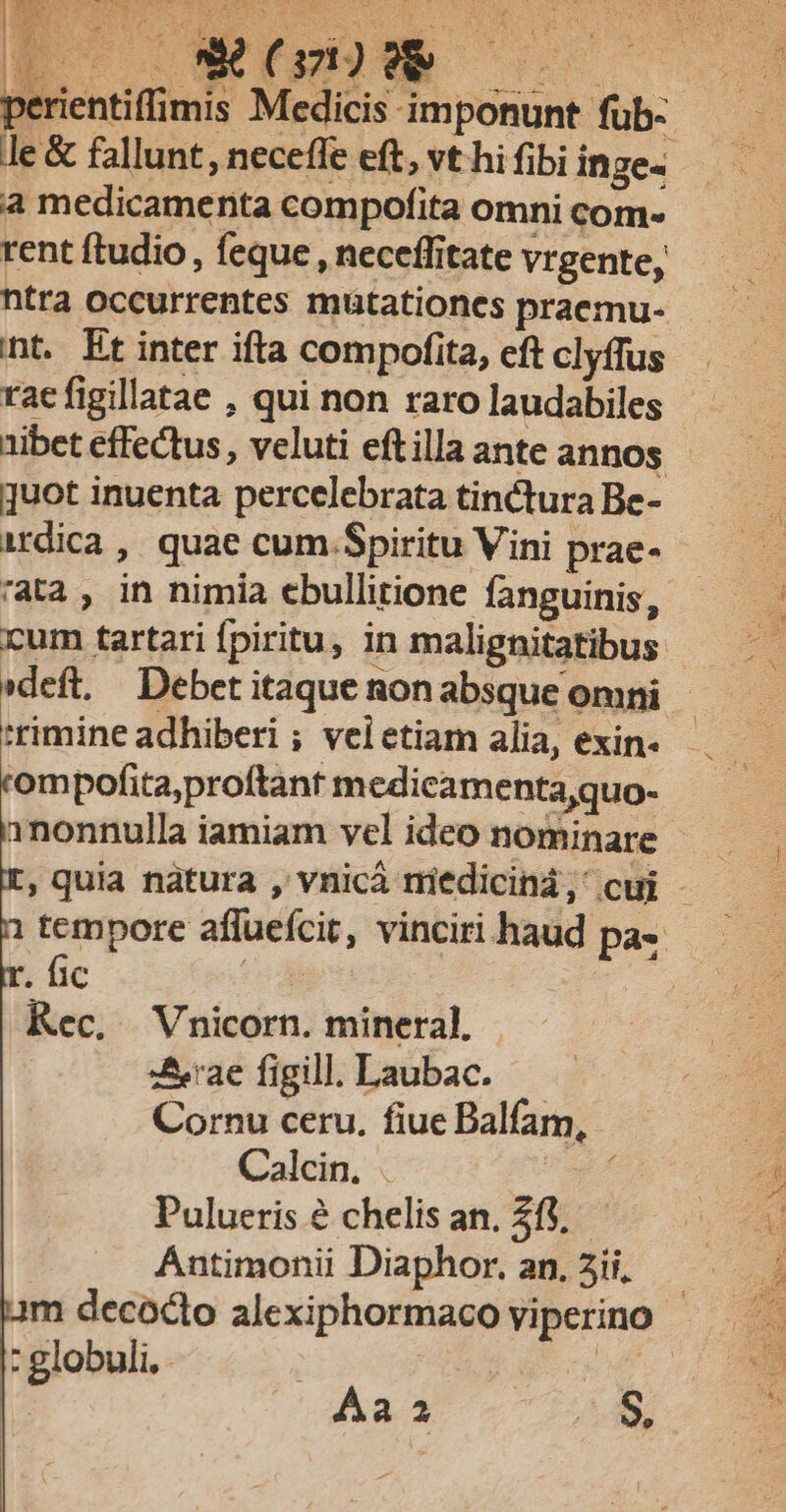 dele FT RUE COPIE Eg yi ERAN e:  K m t D. P b NY P £ LN a medicamenta compofita omni com- rent ftudio, feque , neceffitate vrgente, rac figillatae , qui non raro laudabiles 1ibet effectus , veluti eftilla ante annos quot inuenta percelebrata tinctura Be- cum tartari fpiritu, in malignitatibus. 'rimine adhiberi ; veietiam alia, exin. ompofita,proftant medicamenta,quo- . fic Kec. Vnicorn. mineral, | :z&amp;eae figill. Laubac. Cornu ceru. fiue Balfam, Calcin. . d Pulueris é chelis an. 215, ÁAntimonii Diaphor. an. 2ii, : globuli, | Aa a 0$,