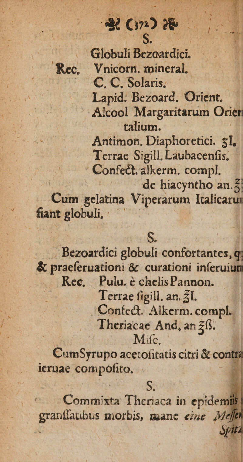 . GlobuliBezoardici. — . Rec, Vnicorn. mineral, | Wert oC C Solaris; | oot 0 Lapid? Bezoard. Oriént. D ORUS '- Alcool Margaritarum Orien | talium. —— d a Antimon. Diaphoretici. 51, Terrae Sigill. Laubacenfis, pr Confca. alkerm. compl. : - de hiacyntho an.5: | Cum Eelatina Viperarum Italicaru: no wen | P Rancardic globuli confortantes, q &amp; praeferuationi &amp; curationi inferuiut Rec, | Pulu. é chelisPannon. Terrae figill. an. 21. | 'Coníect. Alkerm. compl. Theriacae And, an 25$. Mic. ns crpo acetofitatis citri &amp; e contr iernae compofito. à S. a Condita Theriaca in epidemins d grants morbis, manc iuc » Jt