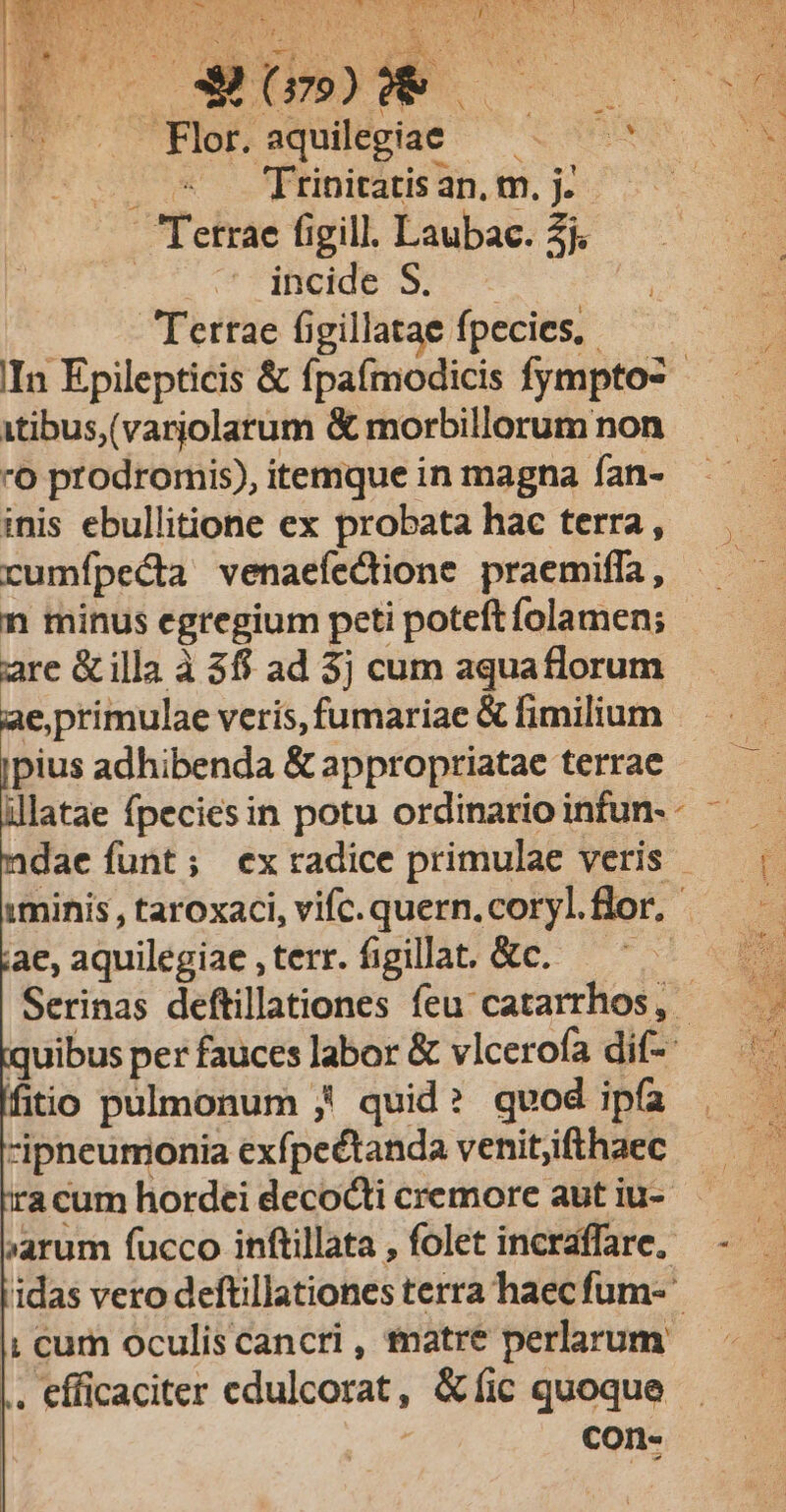 EIE ERU NM SR P cvs WORSE e NS UM PS TOU RES cus RERHEIAR AME ): M Ys 1 dde d PARI RON i j hi ON &amp; m ^ PLNS Ja ! iu A Jv. RUF v OS A EE » UU AUWX E ' Y v EN n A : v NUN : z-* MUT |ArR Plob squiegiae —— 0090 2 (Cou iEIDS Hp. (0. 00 Tetrae figill. Laubac. 2j. rS C MBORIE 9. Terrae figillatae fpecies, IIn Epilepticis &amp; fpaímodicis fympto- itibus,(varjolarum &amp; morbillorum non 0 prodromis), itemque in magna fan- j inis ebullitione ex probata hac terra, — — rumípedta venaefectione praemiffa, ——— n minus egregium peti poteft folamen; are &amp; illa à 38$ ad 3j cum aquaflorum e,primulae veris, fumariae &amp; fimilium pius adhibenda &amp; appropriatae terrae ilatae fpeciesin potu ordinarioinfun-- ^ — adae funt; exradice primulae veris — |. :minis, taroxaci,vifc.quern.corylflor. — - ae, aquilegiae , terr. figillat. &amp;c. ——' — Serinas deftillationes feu catarrhos, - quibus per fauces labor &amp; vlcerofa dif-- fitio pulmonum ,! quid? qvod ipfa ipneumonia exfpectanda venitjifthaec acum hordei decocti cremore aut iu- | »arum fucco inftillata, folet incraffare, - — idas vero deftillationes terra haec fum- I! cum oculiscancri, tnatre perlarum |. efficaciter edulcorat, &amp; fic quoque ! con-