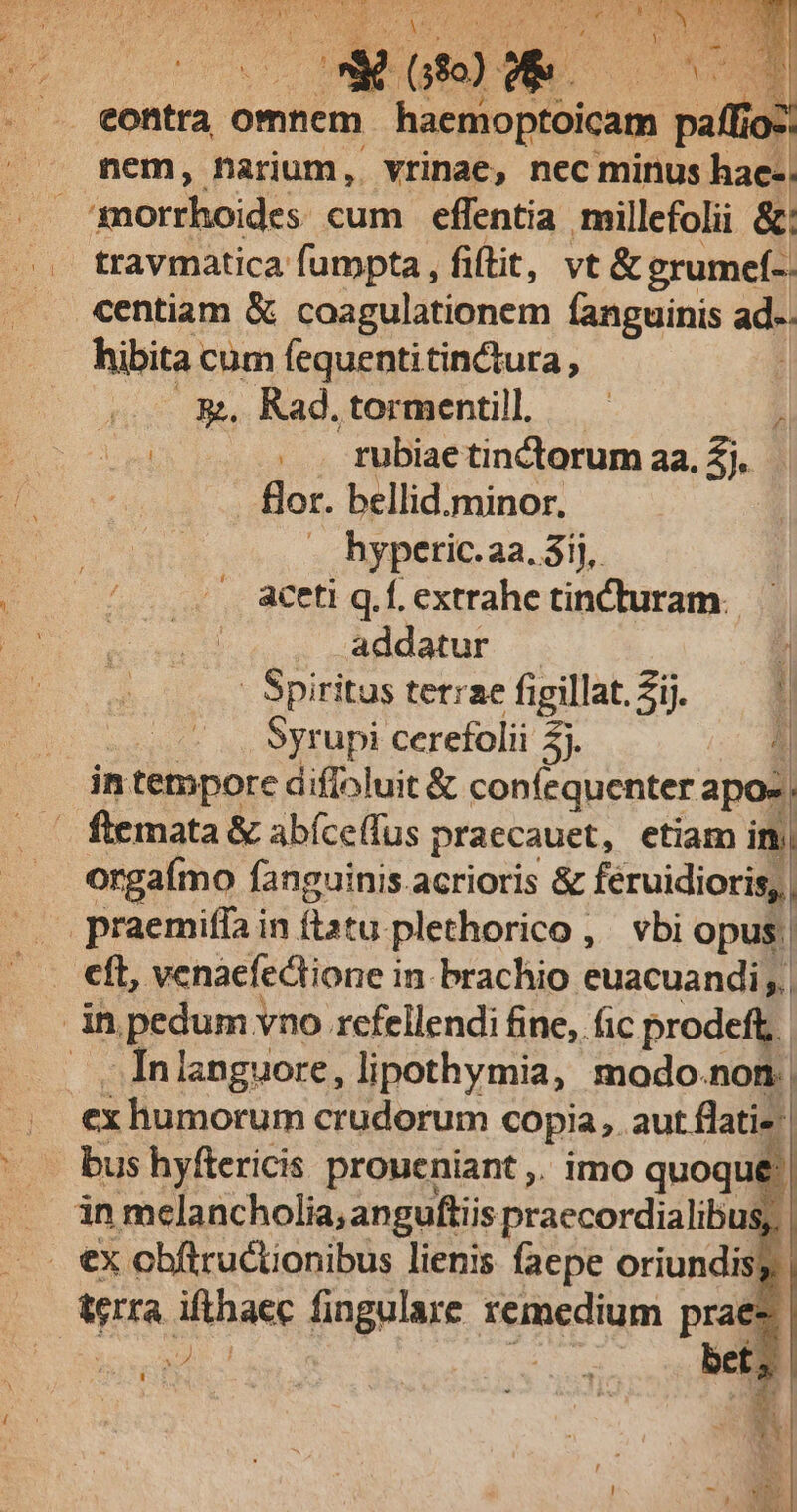 Y eM f eit nds ye Es HE | ET (3o) T * . .. eontra omnem haeo pébicam » io-. nem, narium, vrinae, nec minus hae-: morrhoides cum effentia millefolii &amp;: travmatica fumpta , fiftit, vt &amp; grumef-. centiam &amp; coagulationem fanguinis ade hibita cum fequentitinctura , &amp;. Rad.tormentill —— 1 : . . tubiaetinctorum aa. 2j. flor. bellid.minor. hyperic.2a. 3ij, aceti q.f. extrahe tinCturam. addatur 1 - Spiritus terae figillat. Zij. t | Syrupi cerefolii E ] in tempore diffoluit &amp; confequenter apo-, ftemata &amp; abíceffus praccauet, etiam in orgaímo fanguinis.acrioris &amp; féruidioris, | .praemiffa in flatu. plethorico, vbi opus | eft, venaefedtione i in-brachio euacuandi;| in pedum vno rcfellendi fine, fic prodeft. .Inlanguore, lipothymia, modo.non.| ex humorum crudorum copia, aut flatis. | bus hyftericis proueniant ,. imo quoque: . ànmelancholia, anguftiis praecordialibus;, . €x obftructionibus lienis faepe oriundis. Va bm fingulare remedium praes bet,