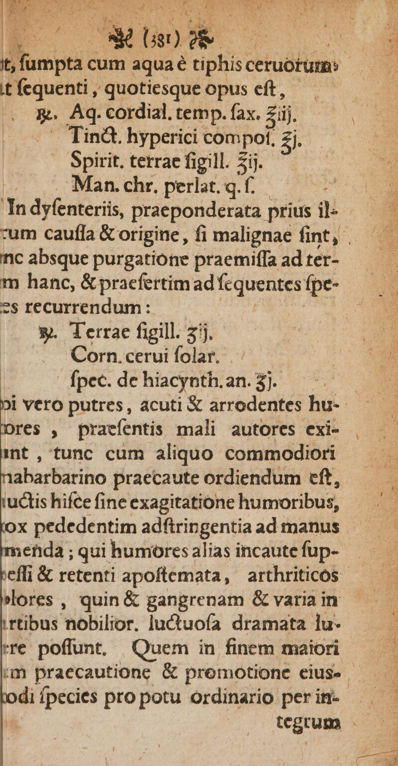 t fequenti , quotiesque opus eft, - Aq. cordial. temp. fax. gi Tinà. hyperici compol, Z. Spirit. terrae figill. 5i. Man. chr, perlat. q.f. In dyfenteriis, praeponderata prius il- nc absque purgatione praemiffa ad ter- m hanc, &amp; praefertim ad Es ew. fpe- ?s recurrendum: &amp;. Terrae figill. : 3j. Corn. cerui folar. . fpec. de hiacynth. an. 3. res , praefentis mali autores exi- int , tunc cum aliquo commodiori abarbarino praecaute ordiendum eft, rudis hifce fine exagitatione humoribus, enda ; qui humores alias incaute fup- irtibus hobilior. luctuofa dramata lu- rre poffunt, Quem in finem maiori tcgrum