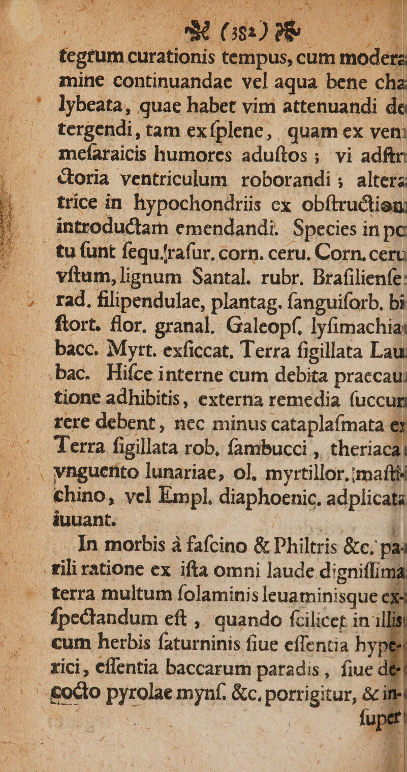 *» peu UTE |o TR aem Mao B8-7yT Ga ^7 SP RC Ms ira ; d eo A H T T ir. ' , | PL P AS. ^tf 173 ie rk | 1 , f rs Rd T s 3d (382) ne —— A 25 E Uk 3 9 scum moderz mine continuandae vel aqua bene cha tergendi, tam exfplene, quam ex vem Coria ventriculum. roborandi; altera trice in hypochondrii cx obftructien. vftum, lignum Santal. rubr. Brafilienfe: rad. filipendulae, plantag. fanguiforb., bi ftort. flor. granal. Galeopf. lyfimachia: bacc. Mytt. exficcat, Terra figillata Lau: p tione adhibitis, externa remedia fuccum rere debent, nec minus cataplafmata ey Terra figillata rob, fambucci ,, theriaca| vnguento lunariae, ol. myrtillor.;maftis chino, vcl Empl. diaphoenic. adplicata iuuant. 1 | E .. In morbis à fafcino &amp; Dhiltris &amp;c. pai terra multum folaminis leuaminisque ex cum herbis faturninis fiue effentia hype fuper.