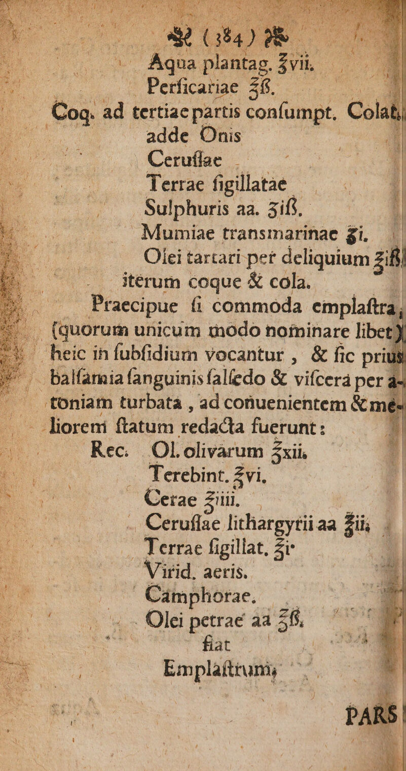yc qud uH Dm 2 rud x o GR) 2 iN » Aqua plantag. dv. EB | Perficariae 2$. ] 1 . Coq. ad tertiae partis confumpt, Colat; i. adde Onis Ceruflae E. Terrae fi gillate. * — ... .Sulphuris aa. 3ifi.- Mumiae transmarinae gi, Olei tartari pet deliquium zifi iterum coque &amp; cola. | - Praecipue (i commoda emplaftra, D (quorum unicum inodo nofrninare libet) ' heic ih fubfidium vocantur , &amp; fic pri M Balfaria fanguinis falledo &amp; vifcera pera 1 ..toniam turbatà , ad conuenientem &amp; mé« - lioreni ftatum redacta fuerunt : Rec. Ololivarum Zxii, E — Terebint. £vi. : v Cerae ziii Y | .. Ceruflae lithargytii aa Zils ' B . Terrae figillat, Zr  S Virid. aeris. Ha | ^' Cdmphotae. |. . E C $$ Ul petrae aa 2$, E i D Empláítrum,y