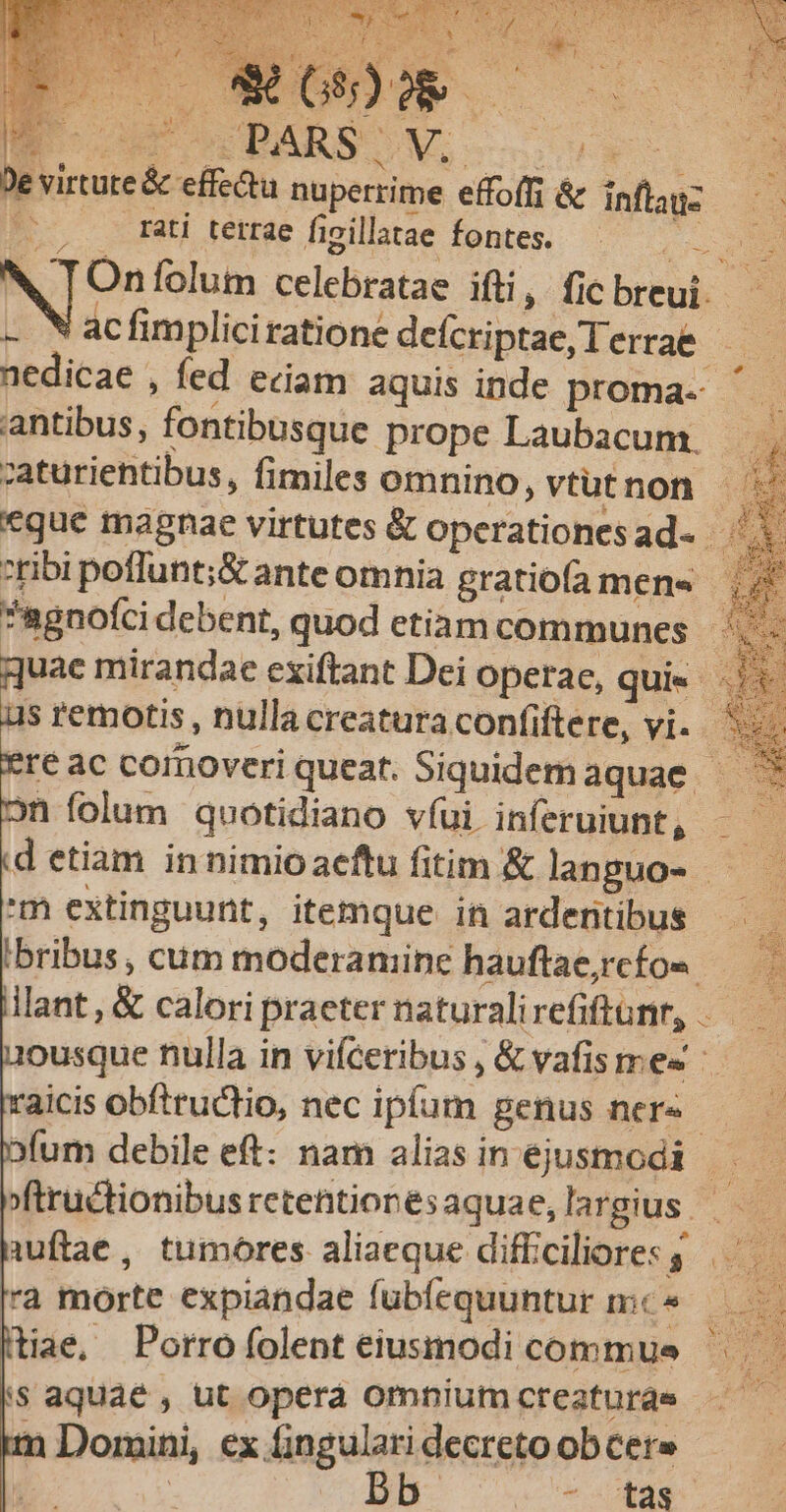 e virtute &amp; effectu nuperrime effoffi &amp; inflaus — - EC rati tetrae figillatae fontes. es E N [Onfolum celebratae ifti, ficbreui. — - Nacfimpliciratione defcriptae, Terrae - nedicae , fed eciam aquis inde proma- antibus, fontibusque prope Laubacum, , zaturiehtibus, fimiles omnino, vtutnon «que magnae virtutes &amp; operationesad- ribi poflunt;&amp; ante omnia gratiofa men« *ugnofci debent, quod etiam communes ^.- uae mirandae exiftant Dei Operae, quie 5: s remotis, nulla creatura confiftere, vi. — *reac comoveriqueat. Siquidemaquae — ^ n folum quotidiano víui inferuiunt, —— d etiam innimioaeftu fitim &amp; lanpuo- —— 'm extinguunt, itemque in ardentibus | 'bribus , cüm moderaniine hauftae,rcfo« E lillant, &amp; calori praeter naturalirefiftanr, .——— ousque nulla in vifceribus , &amp; vafisme« raicis obftructio, nec ipfum genus ner«- bfum debile eft: nam alias in ejusmodi ri fftructionibusretentionesaquae,largius — à wftae, tumores aliaeque difficiliores s. a morte expiandae fubfequuntur mc» (tiae, Porrofolent eiusmodi commus s aquae, ut opera omniumcteaturde im Domini, ex fingulari decreto ob Cere | : c B - Eas