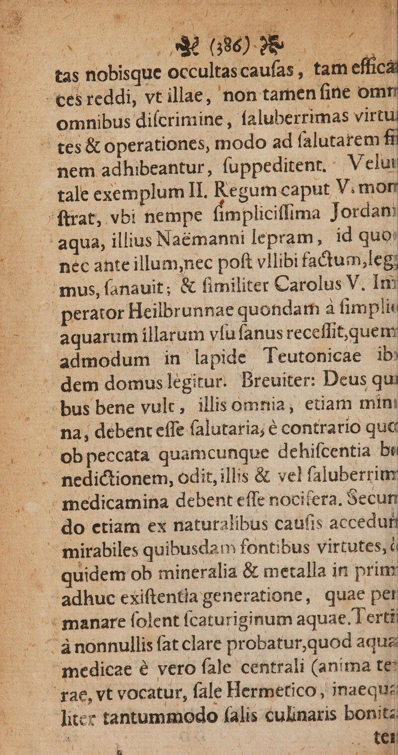 TOUR y SX TERN 3 397. í CS AUS i Mgr SM S d da tas nobisque occultascaufas , tam efficá — eesreddi, vt illae, 'non tamen fine omr E omnibus difcrimine ; faluberrimas virtu (o Htés&amp; operationes, modo ad falutarem fr nem adhibeantur, füppeditenr.. Velut tale exemplum II. Regum caput V. mon ftrat, vbi nempe fimpliciffima Jordan .. .'aqua, illius Naémanni lepram, id quo: '..— mécanteillum;nec poft vllibi fadtum,leg; ..— :mus,íanauit; &amp; fimiliter Carolus V. Im s 'perátor Heilbrunnae quondam à fimpli /- — aquarumillarum víufanus receffit,quem: |. .. admodum in lapide Teutonicae ib! - . * dem domuslegitur. Breuiter: Deus qui — . bus bene vult, illis omnia, etiam min: -... ma, deben effe (alutaria; € contrario quà Im ' Oobpeccata quamcunque dehifcentia be .. . medictionem, odit, illis &amp; vel faluberrim .. medicamina debent effe nocifera, Secun : do ctiam ex naturalibus caufis acceduf — . mirabiles quibusdam fontibus virtutes, c . . quidem ob mineralia &amp; metalla in prim - . adhuc exiftentia generatione, quae per — manare folent fcaturiginum aquae.T ertt ... - ànonnullis fat clare probatur,quod aqua | medicae é vero fale centrali (anima te: ' rae, vt vocatur, fale Hermetico , inaequz litcc tantummodo falis culinaris bonitz ON , tel  S
