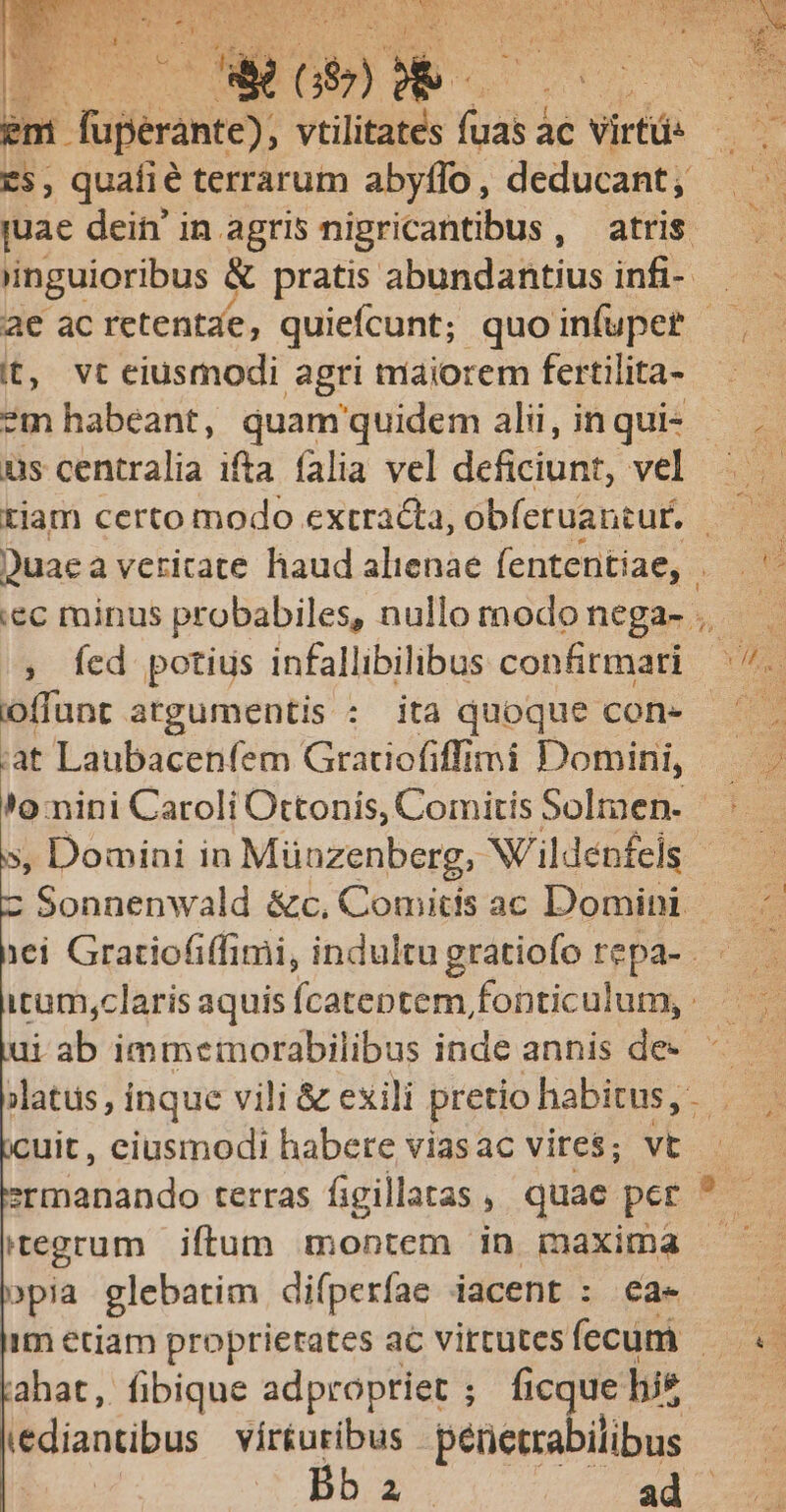 bnt. Hem. MAR ne ac : irf Es, quafié terrarum abyflo, deducant; juae dein' in agris nigricantibus, atris (inguioribus &amp; pratis abundantius infi- it, vt eiusmodi agri maiorem fertilita- ?m habeant, quam'quidem alii, in qui- - us centralia ifta falia vel deficint, vel ; fed potius infallibilibus confirmari oflunt atgumentis : ita quoque con- iat Laubacenfem Gratiofiffimi Domini, », Domini in Münzenberg, Nildenfels | Sonnenwald &amp;c, Comitis ac Domini icum,claris aquis fÍcateptem fonticulum, ui ab immemorabilibus inde annis de. cuit, eiusmodi habere viasac vires; vt itegrum | iftum montem in maxima »pia glebatim difperíae iacent : €a- im eciam proprietates ac virtutes fecum - (ahat, fibique adpropriet ; ficque his Midiantibus vírturibus penetrabilibus DE ad | 4