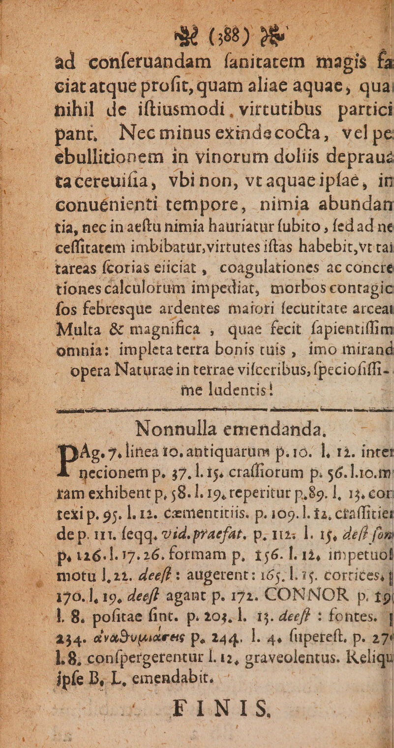 Et — nihil de itiusmodi, virtutibus partici panno Necminus exindecocta, vel pe ebullitionem in vinorum doliis depraua ta cereuifia , vbinon, vt aquae ipfae , in - . conuénienti tempore, nimia abundan — 4 tía, nec inaeftu nimia hautiatur fubito , fed ad ne p i 4: ielfitdtero imbibatur,virtutes iftas habebit, vt tai - tareas fcorias eiiciat , coagulationes ac concre .. tionescalculorum impediat, morbos contagic - fos febresque ardentes maiori fecutitate arceal Multa &amp; magnifica , quae fecit fapientiffim omnia: impletaterta bonis cuis , imo mirand ! ppetá Naturae in terrae vifceribus, fpeciofiffi-: M ladentis? ! | Monaullà emendanda, —- AX) Ág. 7. linea 16. antiquarum p. ro. ], rà. intet : pecionem p. 37.1. t5. craffiorum p. $6. l10.m am exhibent p, 58. I. 19, reperitur p,89. ], 14, cor exi. 95. l. 12. éxmenctitiis. p. 109. ]. i2, ctaffitiet - dep. ut. feqq. vid. praefat. p. 10s l. 1, eff fom pe t26.1. 17.26. formam p, 156. l. 12, impetuol (4, motu 1,22. Zeeff : augerent : 165, l. 15. cortices, | -. 120.], 19, deeft agant p. 172. CONNOR p. 19 «4 8. pofitae fint. p. 203. l.: i5. deeff : fontes. ] 234. dvaSwnres p. 244. l. 4» füpereft, p. 27« i E I.N 1 S [n
